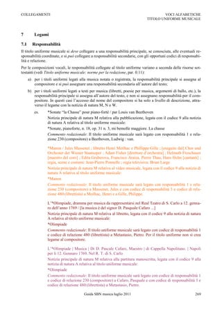 COLLEGAMENTI                                                                             VOCI ALFABETICHE
                                                                                 TITOLO UNIFORME MUSICALE



7         Legami

7.1     Responsabilità
Il titolo uniforme musicale si deve collegare a una responsabilità principale, se conosciuta, alle eventuali re-
sponsabilità coordinate, e si può collegare a responsabilità secondarie, con gli opportuni codici di responsabi-
lità e relazione.
Per le composizioni vocali, le responsabilità collegate al titolo uniforme variano a seconda delle risorse sot-
tostanti (vedi Titolo uniforme musicale: norme per la redazione, par. 0.11):
      a) per i titoli uniformi legati alla musica notata o registrata, la responsabilità principale si assegna al
         compositore e si può assegnare una responsabilità secondaria all‟autore del testo;
      b) per i titoli uniformi legati a testi per musica (libretti, poesie per musica, argomenti di ballo, etc.), la
         responsabilità principale si assegna all‟autore del testo, e non si assegnano responsabilità per il com-
         positore. In questi casi l‟accesso dal nome del compositore si ha solo a livello di descrizione, attra-
         verso il legame con la notizia di natura M, N o W.
          es.     *Sonate “la Chasse” pour piano-forté / par Louis van Beethoven
                  Notizia principale di natura M relativa alla pubblicazione, legata con il codice 9 alla notizia
                  di natura A relativa al titolo uniforme musicale:
                  *Sonate, pianoforte, n. 18, op. 31 n. 3, mi bemolle maggiore. La chasse
                  Commento redazionale: Il titolo uniforme musicale sarà legato con responsabilità 1 e rela-
                  zione 230 (compositore) a Beethoven, Ludwig : van.

                  *Manon / Jules Massenet ; libretto Henri Meilhac e Phillippe Gille ; [eseguite dal] Chor und
                  Orchester der Wiener Staatsoper ; Adam Fisher [direttore d‟orchestra] ; Helmuth Froschauer
                  [maestro del coro] ; Edita Gruberova, Francisco Araiza, Pierre Thau, Hans Helm [cantanti] ;
                  regia, scene e costumi: Jean-Pierre Ponnelle ; regia televisiva: Brian Large
                  Notizia principale di natura M relativa al video musicale, legata con il codice 9 alla notizia di
                  natura A relativa al titolo uniforme musicale:
                  *Manon
                  Commento redazionale: Il titolo uniforme musicale sarà legato con responsabilità 1 e rela-
                  zione 230 (compositore) a Massenet, Jules e con codice di responsabilità 3 e codice di rela-
                  zione 480 (librettista) a Meilhac, Henri e a Gille, Philippe.

                  L‟*Olimpiade, dramma per musica da rappresentarsi nel Real Teatro di S. Carlo a 12. genna-
                  ro dell‟anno 1769 / [la musica è del signor D. Pasquale Cafaro ...]
                  Notizia principale di natura M relativa al libretto, legata con il codice 9 alla notizia di natura
                  A relativa al titolo uniforme musicale:
                  *Olimpiade
                  Commento redazionale: Il titolo uniforme musicale sarà legato con codice di responsabilità 1
                  e codice di relazione 480 (librettista) a Metastasio, Pietro. Per il titolo uniforme non si crea
                  legame al compositore.

                  L‟*Olimpiade | Musica | Di D. Pascale Cafaro, Maestro | di Cappella Napolitano. | Napoli
                  per li 12. Gennaro 1769. Nel R. T. di S. Carlo
                  Notizia principale di natura M relativa alla partitura manoscritta, legata con il codice 9 alla
                  notizia di natura A relativa al titolo uniforme musicale:
                  *Olimpiade
                  Commento redazionale: Il titolo uniforme musicale sarà legato con codice di responsabilità 1
                  e codice di relazione 230 (compositore) a Cafaro, Pasquale e con codice di responsabilità 3 e
                  codice di relazione 480 (librettista) a Metastasio, Pietro.

                                         Guida SBN musica luglio 2011                                           269
 