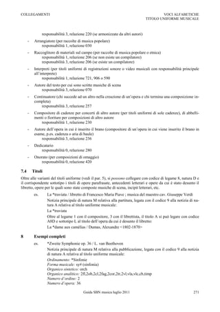 COLLEGAMENTI                                                                                VOCI ALFABETICHE
                                                                                    TITOLO UNIFORME MUSICALE



                 responsabilità 3, relazione 220 (se armonizzate da altri autori)
      -    Arrangiatore (per raccolte di musica popolare)
               responsabilità 1, relazione 030
      -    Raccoglitore di materiali sul campo (per raccolte di musica popolare o etnica)
               responsabilità 1, relazione 206 (se non esiste un compilatore)
               responsabilità 3, relazione 206 (se esiste un compilatore)
      -    Interpreti (per titoli uniformi di registrazioni sonore o video musicali con responsabilità principale
           all‟interprete)
                 responsabilità 1, relazione 721, 906 o 590
      -    Autore del testo per cui sono scritte musiche di scena
               responsabilità 3, relazione 070
      -    Continuatore (chi succede ad un altro nella creazione di un‟opera e chi termina una composizione in-
           completa)
               responsabilità 3, relazione 257
      -    Compositore di cadenze per concerti di altro autore (per titoli uniformi di sole cadenze), di abbelli-
           menti o fioriture per composizioni di altro autore
               responsabilità 1, relazione 230
      -    Autore dell‟opera in cui è inserito il brano (compositore di un‟opera in cui viene inserito il brano in
           esame, p.es. cadenza o aria di baule)
               responsabilità 3, relazione 236
      -    Dedicatario
               responsabilità 0, relazione 280
      -    Onorato (per composizioni di omaggio)
              responsabilità 0, relazione 420

7.4       Titoli
Oltre alle varianti del titoli uniforme (vedi il par. 5), si possono collegare con codice di legame 8, natura D e
il corrispondente sottotipo i titoli di opere parafrasate, antecedenti letterari e opere da cui è stato desunto il
libretto, opere per le quali sono state composte musiche di scena, incipit letterari, etc.
           es.      La *traviata / libretto di Francesco Maria Piave ; musica del maestro cav. Giuseppe Verdi
                    Notizia principale di natura M relativa alla partitura, legata con il codice 9 alla notizia di na-
                    tura A relativa al titolo uniforme musicale:
                    La *traviata
                    Oltre al legame 1 con il compositore, 3 con il librettista, il titolo A si può legare con codice
                    A8D e sottotipo L al titolo dell‟opera da cui è desunto il libretto:
                    La *dame aux camélias / Dumas, Alexandre <1802-1870>

8          Esempi completi
           es.      *Zweite Symphonie op. 36 / L. van Beethoven
                    Notizia principale di natura M relativa alla pubblicazione, legata con il codice 9 alla notizia
                    di natura A relativa al titolo uniforme musicale:
                    Ordinamento: *Sinfonie
                    Forma musicale: sy# (sinfonia)
                    Organico sintetico: orch
                    Organico analitico: 2fl,2ob,2cl,2fag,2cor,2tr,2vl,vla,vlc,cb,timp
                    Numero d’ordine: 2
                    Numero d’opera: 36

                                           Guida SBN musica luglio 2011                                           271
 