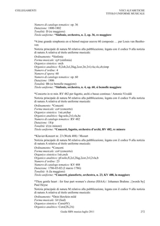 COLLEGAMENTI                                                                   VOCI ALFABETICHE
                                                                       TITOLO UNIFORME MUSICALE



          Numero di catalogo tematico: op. 36
          Datazione: 1800-1802
          Tonalità: D (re maggiore)
          Titolo uniforme: *Sinfonie, orchestra, n. 2, op. 36, re maggiore

          *4.ème grande simphonie en si bémol majeur oeuvre 60 composée … par Louis van Beetho-
          ven
          Notizia principale di natura M relativa alla pubblicazione, legata con il codice 9 alla notizia
          di natura A relativa al titolo uniforme musicale:
          Ordinamento: *Sinfonie
          Forma musicale: sy# (sinfonia)
          Organico sintetico: orch
          Organico analitico: fl,2ob,2cl,2fag,2cor,2tr,2vl,vla,vlc,cb,timp
          Numero d’ordine: 4
          Numero d’opera: 60
          Numero di catalogo tematico: op. 60
          Datazione: 1806
          Tonalità: Bb (si bemolle maggiore)
          Titolo uniforme: *Sinfonie, orchestra, n. 4, op. 60, si bemolle maggiore

          *Concerto in re min. RV 482 per fagotto, archi e basso continuo / Antonio Vivaldi
          Notizia principale di natura M relativa alla pubblicazione, legata con il codice 9 alla notizia
          di natura A relativa al titolo uniforme musicale:
          Ordinamento: *Concerti
          Forma musicale: co# (concerto)
          Organico sintetico: 1str,orchar
          Organico analitico: fag-solo,2vl,vla,bc
          Numero di catalogo tematico: RV 482
          Datazione: 18/p
          Tonalità: d (re minore)
          Titolo uniforme: *Concerti, fagotto, orchestra d’archi, RV 482, re minore

          *Klavier-Konzert nr. 23 (Werk 488) / Mozart
          Notizia principale di natura M relativa alla pubblicazione, legata con il codice 9 alla notizia
          di natura A relativa al titolo uniforme musicale:
          Ordinamento: *Concerti
          Forma musicale: co# (concerto)
          Organico sintetico:1str,orch
          Organico analitico: pf-solo,fl,2cl,2fag,2cor,2vl,2vla,b
          Numero d’ordine: 23
          Numero di catalogo tematico: KV 488
          Datazione: 1786-03-02 (2 marzo 1786)
          Tonalità: A (la maggiore)
          Titolo uniforme: *Concerti, pianoforte, orchestra, n. 23, KV 488, la maggiore

          *Thou gentle heart : for four part women‟s chorus (SSAA) / Johannes Brahms ; [words by]
          Paul Heyse
          Notizia principale di natura M relativa alla pubblicazione, legata con il codice 9 alla notizia
          di natura A relativa al titolo uniforme musicale:
          Ordinamento: *Dein Herzlein mild
          Forma musicale: li# (lied)
          Organico sintetico: Coro(4V)
          Organico analitico: Coro(2S,2A)
                                Guida SBN musica luglio 2011                                         272
 