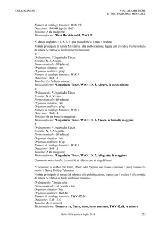 COLLEGAMENTI                                                                    VOCI ALFABETICHE
                                                                        TITOLO UNIFORME MUSICALE



          Numero di catalogo tematico: WoO 19
          Datazione: 1860-04 (aprile 1860)
          Tonalità: A (la maggiore)
          Titolo uniforme: *Dein Herzlein mild, WoO 19

          *3 danze ungheresi : n. 5, 6, 7 : per pianoforte a 4 mani / Brahms
          Notizia principale di natura M relativa alla pubblicazione, legata con il codice 9 a tre notizie
          di natura A relative ai titoli uniformi musicali:
          1:
          Ordinamento: *Ungarische Tänze
          Estratto: N. 5, Allegro
          Forma musicale: df# (danza)
          Organico sintetico: 1str
          Organico analitico: pf-qt
          Numero di catalogo tematico: WoO 1
          Datazione: 1868-11
          Tonalità: fx (fa diesis minore)
          Titolo uniforme: *Ungarische Tänze, WoO 1. N. 5, Allegro, fa diesis minore
          2:
          Ordinamento: *Ungarische Tänze
          Estratto: N. 6, Vivace
          Forma musicale: df# (danza)
          Organico sintetico: 1str
          Organico analitico: pf-qt
          Numero di catalogo tematico: WoO 1
          Datazione: 1868-11
          Tonalità: db (re bemolle maggiore)
          Titolo uniforme: *Ungarische Tänze, WoO 1. N. 6, Vivace, re bemolle maggiore
          3:
          Ordinamento: *Ungarische Tänze
          Estratto: N. 7, Allegretto
          Forma musicale: df# (danza)
          Organico sintetico: 1str
          Organico analitico: pf-qt
          Numero di catalogo tematico: WoO 1
          Datazione: 1868-11
          Tonalità: A (la maggiore)
          Titolo uniforme: *Ungarische Tänze, WoO 1. N. 7, Allegretto, la maggiore
          Commento redazionale: Le tonalità si riferiscono ai singoli brani.

          *Triosonate in d-Moll für Flöte, Oboe oder Violine und Basso continuo : [aus] Essercizzii
          musici / Georg Philipp Telemann
          Notizia principale di natura M relativa alla pubblicazione, legata con il codice 9 alla notizia
          di natura A relativa al titolo uniforme musicale:
          Ordinamento: *Sonate a tre
          Forma musicale: ts# (sonata a tre)
          Organico sintetico: 3str
          Organico analitico: fl,ob,bc
          Numero di catalogo tematico: TWV 42,d4
          Datazione: 1725-1730
          Tonalità: d (re minore)
          Titolo uniforme: *Sonate a tre, flauto, oboe, basso continuo, TWV 42,d4, re minore

                                Guida SBN musica luglio 2011                                          273
 