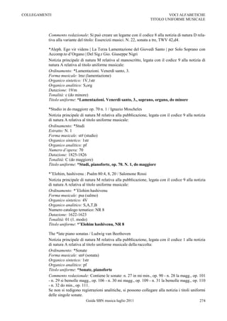 COLLEGAMENTI                                                                    VOCI ALFABETICHE
                                                                        TITOLO UNIFORME MUSICALE



          Commento redazionale: Si può creare un legame con il codice 8 alla notizia di natura D rela-
          tiva alla variante del titolo: Essercizii musici. N. 22, sonata a tre, TWV 42,d4.

          *Aleph. Ego vir videns | La Terza Lamentazione del Giovedì Santo | per Solo Soprano con
          Accomp.to d‟Organo | Del Sig.r Gio. Giuseppe Nigri
          Notizia principale di natura M relativa al manoscritto, legata con il codice 9 alla notizia di
          natura A relativa al titolo uniforme musicale:
          Ordinamento: *Lamentazioni. Venerdì santo, 3.
          Forma musicale: lmz (lamentazione)
          Organico sintetico: 1V,1str
          Organico analitico: S,org
          Datazione: 19/m
          Tonalità: c (do minore)
          Titolo uniforme: *Lamentazioni. Venerdì santo, 3., soprano, organo, do minore

          *Studio in do maggiore op. 70 n. 1 / Ignazio Moscheles
          Notizia principale di natura M relativa alla pubblicazione, legata con il codice 9 alla notizia
          di natura A relativa al titolo uniforme musicale:
          Ordinamento: *Studi
          Estratto: N. 1
          Forma musicale: st# (studio)
          Organico sintetico: 1str
          Organico analitico: pf
          Numero d’opera: 70
          Datazione: 1825-1826
          Tonalità: C (do maggiore)
          Titolo uniforme: *Studi, pianoforte, op. 70. N. 1, do maggiore

          *‟Elohim, hashivenu : Psalm 80:4, 8, 20 / Salomone Rossi
          Notizia principale di natura M relativa alla pubblicazione, legata con il codice 9 alla notizia
          di natura A relativa al titolo uniforme musicale:
          Ordinamento: *‟Elohim hashivenu
          Forma musicale: psa (salmo)
          Organico sintetico: 4V
          Organico analitico: S,A,T,B
          Numero catalogo tematico: NR 8
          Datazione: 1622-1623
          Tonalità: 01 (1. modo)
          Titolo uniforme: *’Elohim hashivenu, NR 8

          The *late piano sonatas / Ludwig van Beethoven
          Notizia principale di natura M relativa alla pubblicazione, legata con il codice 1 alla notizia
          di natura A relativa al titolo uniforme musicale della raccolta:
          Ordinamento: *Sonate
          Forma musicale: sn# (sonata)
          Organico sintetico: 1str
          Organico analitico: pf
          Titolo uniforme: *Sonate, pianoforte
          Commento redazionale: Contiene le sonate: n. 27 in mi min., op. 90 - n. 28 la magg., op. 101
          - n. 29 si bemolle magg., op. 106 - n. 30 mi magg., op. 109 - n. 31 la bemolle magg., op. 110
          - n. 32 do min., op. 111.
          Se non si redigono registrazioni analitiche, si possono collegare alla notizia i titoli uniformi
          delle singole sonate.
                                Guida SBN musica luglio 2011                                          274
 