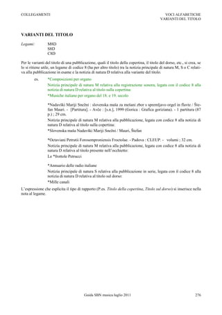 COLLEGAMENTI                                                                                  VOCI ALFABETICHE
                                                                                            VARIANTI DEL TITOLO



VARIANTI DEL TITOLO

Legami:          M8D
                 S8D
                 C8D

Per le varianti del titolo di una pubblicazione, quali il titolo della copertina, il titolo del dorso, etc., si crea, se
lo si ritiene utile, un legame di codice 8 (ha per altro titolo) tra la notizia principale di natura M, S o C relati-
va alla pubblicazione in esame e la notizia di natura D relativa alla variante del titolo.
        es.      *Composizioni per organo
                 Notizia principale di natura M relativa alla registrazione sonora, legata con il codice 8 alla
                 notizia di natura D relativa al titolo sulla copertina:
                 *Musiche italiane per organo del 18. e 19. secolo

                 *Nadavški Mariji Snežni : slovenska maša za mešani zbor s spremljavo orgel in flavte / Šte-
                 fan Mauri. - [Partitura]. - Avče : [s.n.], 1999 (Gorica : Grafica goriziana). - 1 partitura (87
                 p.) ; 29 cm.
                 Notizia principale di natura M relativa alla pubblicazione, legata con codice 8 alla notizia di
                 natura D relativa al titolo sulla copertina:
                 *Slovenska maša Nadavški Mariji Snežni / Mauri, Štefan

                 *Octaviani Petrutii Forosemproniensis Froctolae. - Padova : CLEUP. - volumi ; 32 cm.
                 Notizia principale di natura M relativa alla pubblicazione, legata con codice 8 alla notizia di
                 natura D relativa al titolo presente nell‟occhietto:
                 Le *frottole Petrucci

                 *Annuario delle radio italiane
                 Notizia principale di natura S relativa alla pubblicazione in serie, legata con il codice 8 alla
                 notizia di natura D relativa al titolo sul dorso:
                 *Mille canali
L‟espressione che esplicita il tipo di rapporto (P.es. Titolo della copertina, Titolo sul dorso) si inserisce nella
nota al legame.




                                          Guida SBN musica luglio 2011                                              276
 