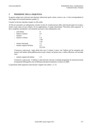 COLLEGAMENTI                                                                 POSIZIONE NELLA SEQUENZA
                                                                                   VARIANTI DEL TITOLO



3       POSIZIONE NELLA SEQUENZA
In questo campo non si devono mai riportare indicazioni quali volume, numero, etc. o i loro corrispondenti in
altre lingue ed eventuali parentesi quadre [ ].
I numeri si devono riportare sempre in cifre arabe.
Al fine di consentire un ordinamento corretto in fase di visualizzazione delle unità facenti parte di un docu-
mento in più unità, di una collana o di un supplemento, il campo denominato “Posizione nella sequenza” si
deve compilare includendo i soli elementi necessari a tale ordinamento cioè:
        -   solo lettera                     A
        -   lettera e numero                 A.1
        -   numero                           1
        -   numero e lettera                 1.A
                                             1 bis
                                             1 ter
        - numero decimale                    1.1
        - numero seguito da barra            1/2
                                             212/214
        Commento redazionale: negli ultimi due casi il volume è unico, ma l‟editore gli ha assegnato più
        numeri nell‟ambito della pubblicazione in più volumi, nel primo caso, e della collezione, nel secondo
        caso.
        - numero seguito da trattino         1-5
        Commento redazionale: il trattino è stato previsto solo per eventuali programmi di retroconversione
        di materiale bibliografico che la biblioteca decida di immettere in blocco in SBN.
La posizione nella sequenza è prevista per i legami con codice 1, 2, 51.




                                       Guida SBN musica luglio 2011                                       277
 
