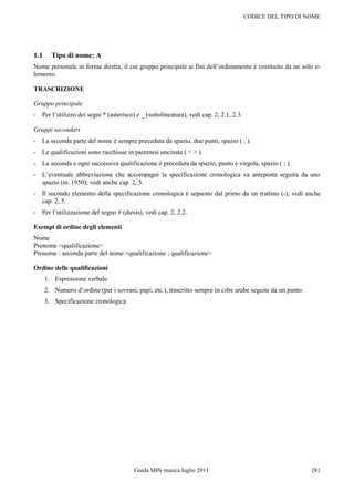 CODICE DEL TIPO DI NOME




1.1     Tipo di nome: A
Nome personale in forma diretta, il cui gruppo principale ai fini dell‟ordinamento è costituito da un solo e-
lemento.

TRASCRIZIONE

Gruppo principale
- Per l‟utilizzo dei segni * (asterisco) e _ (sottolineatura), vedi cap. 2, 2.1, 2.3.

Gruppi secondari
- La seconda parte del nome è sempre preceduta da spazio, due punti, spazio ( : ).
- Le qualificazioni sono racchiuse in parentesi uncinate ( < > ).
- La seconda e ogni successiva qualificazione è preceduta da spazio, punto e virgola, spazio ( ; ).
- L‟eventuale abbreviazione che accompagni la specificazione cronologica va anteposta seguita da uno
  spazio (m. 1950); vedi anche cap. 2, 5.
- Il secondo elemento della specificazione cronologica è separato dal primo da un trattino (-); vedi anche
  cap. 2, 5.
- Per l‟utilizzazione del segno # (diesis), vedi cap. 2, 2.2.

Esempi di ordine degli elementi
Nome
Prenome <qualificazione>
Prenome : seconda parte del nome <qualificazione ; qualificazione>

Ordine delle qualificazioni
      1. Espressione verbale
      2. Numero d‟ordine (per i sovrani, papi, etc.), trascritto sempre in cifre arabe seguite da un punto
      3. Specificazione cronologica




                                        Guida SBN musica luglio 2011                                         281
 