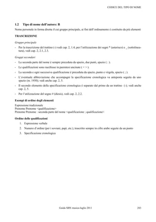 CODICE DEL TIPO DI NOME




1.2     Tipo di nome dell’autore: B
Nome personale in forma diretta il cui gruppo principale, ai fini dell‟ordinamento è costituito da più elementi

TRASCRIZIONE

Gruppo principale
- Per la trascrizione del trattino (-) vedi cap. 2, 1.4; per l‟utilizzazione dei segni * (asterisco) e _ (sottolinea-
  tura), vedi cap. 2, 2.1, 2.3.

Gruppi secondari
- La seconda parte del nome è sempre preceduta da spazio, due punti, spazio ( : ).
- Le qualificazioni sono racchiuse in parentesi uncinate ( < > ).
- La seconda e ogni successiva qualificazione è preceduta da spazio, punto e virgola, spazio ( ; ).
- L‟eventuale abbreviazione che accompagni la specificazione cronologica va anteposta seguita da uno
  spazio (m. 1950); vedi anche cap. 2, 5.
- Il secondo elemento della specificazione cronologica è separato dal primo da un trattino (-); vedi anche
  cap. 2, 5.
- Per l‟utilizzazione del segno # (diesis), vedi cap. 2, 2.2.

Esempi di ordine degli elementi
Espressione tradizionale
Prenome Prenome <qualificazione>
Prenome Prenome : seconda parte del nome <qualificazione ; qualificazione>

Ordine delle qualificazioni
      1. Espressione verbale
      2. Numero d‟ordine (per i sovrani, papi, etc.), trascritto sempre in cifre arabe seguite da un punto
      3. Specificazione cronologica




                                         Guida SBN musica luglio 2011                                            283
 