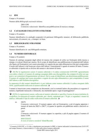IDENTIFICATIVI STANDARD                                CODICE DEL NUMERO STANDARD O IDENTIFICATIVO
                                                                                               BNI



1.1   BNI
Campo a 10 caratteri.
Numero della Bibliografia nazionale italiana.
                2003-32M
                Commento redazionale: Identifica una pubblicazione di musica a stampa.

1.2   CATALOGHI COLLETTIVI STRANIERI
Campo a 10 caratteri.
Numero identificativo in cataloghi cooperativi di patrimoni bibliografici stranieri, di biblioteche pubbliche
universitarie, di consorzi, etc., a stampa e in linea.

1.3   BIBLIOGRAFIE STRANIERE
Campo a 10 caratteri.
Numero identificativo in una bibliografia straniera.

1.4   NUMERO EDITORIALE
Campo a 10 caratteri.
Numero di catalogo assegnato dagli editori di musica che compare di solito sui frontespizi della musica a
stampa e in alcuni libretti per musica. Ha lo scopo di identificare una pubblicazione di proprietà dell‟editore
che figura sul frontespizio; può essere preceduto e/o seguito da una sigla alfanumerica (che può comprendere
il nome dell‟editore) o dal nome per esteso dell‟editore. Generalmente è uguale al numero di lastra. Il nume-
ro editoriale si riporta solo se diverso dal numero o dai numeri di lastra.
    [S] Per le registrazioni sonore il numero editoriale è il codice commerciale EAN/UPC (generalmente
con codice a barre) o il numero di catalogo assegnato dalle case discografiche che compare di solito sui sup-
porti e sui contenitori (frequentemente sul dorso). Ha lo scopo di identificare una determinata pubblicazione:
il numero di catalogo può essere preceduto o seguito da una sigla alfanumerica e può comprendere il nome
dell‟editore o dell‟etichetta discografica.
In mancanza di altri numeri identificativi si può indicare come numero editoriale il codice assegnato dalla
SIAE, qualificandolo nella nota al numero editoriale. 
I numeri si trascrivono come compaiono sui documenti, con le eventuali lettere che precedono e/o seguono il
numero, rispettando maiuscole e minuscole, ma omettendo spazi e segni di punteggiatura1.
 [S] Per le registrazioni sonore, nella nota al numero editoriale si specifica il nome di marca (etichetta di-
scografica). In mancanza di numero editoriale, per i dischi, soprattutto per i 78 giri, si segnalano i numeri di
matrice, indicando il tipo di codice nella nota al numero editoriale. 
        es.     20678
                Commento redazionale: Il numero appare solo sul frontespizio; a piè di pagina appaiono i
                numeri di lastra da 20651 a 20677, in quanto lo spartito era pubblicato anche a fascicoli se-
                parati
                1207
                Commento redazionale: Il numero appare in copertina; a piè di pagina appare il numero di
                lastra 31304.
                80415241652
                In nota al numero standard: Island Records

1Il numero EAN/UPC, a 13 cifre e attualmente non presente in SBN, si riporta indicando la denominazione EAN/UPC
nel campo Numero, e trascrivendo le 13 cifre nella nota al numero editoriale.
                                         Guida SBN musica luglio 2011                                        29
 