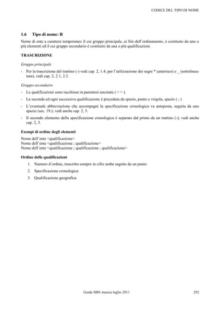 CODICE DEL TIPO DI NOME




1.6     Tipo di nome: R
Nome di ente a carattere temporaneo il cui gruppo principale, ai fini dell‟ordinamento, è costituito da uno o
più elementi ed il cui gruppo secondario è costituito da una o più qualificazioni.

TRASCRIZIONE

Gruppo principale
- Per la trascrizione del trattino (-) vedi cap. 2, 1.4; per l‟utilizzazione dei segni * (asterisco) e _ (sottolinea-
  tura), vedi cap. 2, 2.1, 2.3.

Gruppo secondario
- Le qualificazioni sono racchiuse in parentesi uncinate ( < > ).
- La seconda ed ogni successiva qualificazione è preceduta da spazio, punto e virgola, spazio ( ; )
- L‟eventuale abbreviazione che accompagni la specificazione cronologica va anteposta, seguita da uno
  spazio (sec. 19.); vedi anche cap. 2, 5.
- Il secondo elemento della specificazione cronologica è separato dal primo da un trattino (-); vedi anche
  cap. 2, 5.

Esempi di ordine degli elementi
Nome dell‟ente <qualificazione>
Nome dell‟ente <qualificazione ; qualificazione>
Nome dell‟ente <qualificazione ; qualificazione ; qualificazione>

Ordine delle qualificazioni
      1. Numero d‟ordine, trascritto sempre in cifre arabe seguite da un punto
      2. Specificazione cronologica
      3. Qualificazione geografica




                                         Guida SBN musica luglio 2011                                            292
 