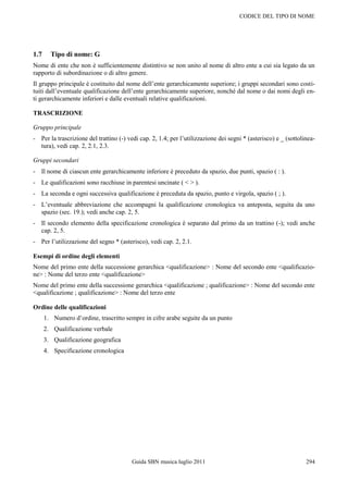 CODICE DEL TIPO DI NOME




1.7     Tipo di nome: G
Nome di ente che non è sufficientemente distintivo se non unito al nome di altro ente a cui sia legato da un
rapporto di subordinazione o di altro genere.
Il gruppo principale è costituito dal nome dell‟ente gerarchicamente superiore; i gruppi secondari sono costi-
tuiti dall‟eventuale qualificazione dell‟ente gerarchicamente superiore, nonché dal nome o dai nomi degli en-
ti gerarchicamente inferiori e dalle eventuali relative qualificazioni.

TRASCRIZIONE

Gruppo principale
- Per la trascrizione del trattino (-) vedi cap. 2, 1.4; per l‟utilizzazione dei segni * (asterisco) e _ (sottolinea-
  tura), vedi cap. 2, 2.1, 2.3.

Gruppi secondari
- Il nome di ciascun ente gerarchicamente inferiore è preceduto da spazio, due punti, spazio ( : ).
- Le qualificazioni sono racchiuse in parentesi uncinate ( < > ).
- La seconda e ogni successiva qualificazione è preceduta da spazio, punto e virgola, spazio ( ; ).
- L‟eventuale abbreviazione che accompagni la qualificazione cronologica va anteposta, seguita da uno
  spazio (sec. 19.); vedi anche cap. 2, 5.
- Il secondo elemento della specificazione cronologica è separato dal primo da un trattino (-); vedi anche
  cap. 2, 5.
- Per l‟utilizzazione del segno * (asterisco), vedi cap. 2, 2.1.

Esempi di ordine degli elementi
Nome del primo ente della successione gerarchica <qualificazione> : Nome del secondo ente <qualificazio-
ne> : Nome del terzo ente <qualificazione>
Nome del primo ente della successione gerarchica <qualificazione ; qualificazione> : Nome del secondo ente
<qualificazione ; qualificazione> : Nome del terzo ente

Ordine delle qualificazioni
      1. Numero d‟ordine, trascritto sempre in cifre arabe seguite da un punto
      2. Qualificazione verbale
      3. Qualificazione geografica
      4. Specificazione cronologica




                                         Guida SBN musica luglio 2011                                            294
 