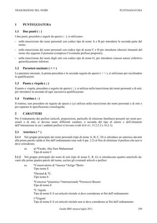 TRASCRIZIONE DEL NOME                                                                           PUNTEGGIATURA




1      PUNTEGGIATURA

1.1    Due punti ( : )
I due punti, preceduti e seguiti da spazio ( : ), si utilizzano:
- nella trascrizione dei nomi personali con codice tipo di nome A e B per introdurre la seconda parte del
  nome;
- nella trascrizione dei nomi personali con codice tipo di nome C e D per introdurre ulteriori elementi del
  nome che seguono il prenome (compreso l‟eventuale prefisso posposto);
- nella trascrizione dei nomi degli enti con codice tipo di nome G, per introdurre ciascun autore collettivo
  gerarchicamente inferiore.

1.2    Parentesi uncinate ( < > )
Le parentesi uncinate, la prima preceduta e la seconda seguita da spazio ( < > ), si utilizzano per racchiudere
le qualificazioni.

1.3    Punto e virgola ( ; )
Il punto e virgola, preceduto e seguito da spazio ( ; ), si utilizza nella trascrizione dei nomi personali e di enti,
per introdurre la seconda ed ogni successiva qualificazione.

1.4    Trattino ( - )
Il trattino, non preceduto né seguito da spazio (-),si utilizza nella trascrizione dei nomi personali e di enti e
per separare le specificazioni cronologiche.

2      CARATTERI
Per il trattamento dei prefissi (articoli, preposizioni, particelle di relazione familiare) presenti nei nomi per-
sonali e di enti, si devono usare differenti caratteri, a seconda del tipo di autore e dell‟elemento
dell‟intestazione in cui i suddetti prefissi si trovano (vedi REICAT, 15.2.2.2 e 16.2.1).

2.1    Asterisco ( * )
2.1.1 Nel gruppo principale dei nomi personali (tipo di nome A, B, C, D) si introduce un asterisco davanti
alla prima parola valida ai fini dell‟ordinamento (ma vedi il par. 2.2) al fine di eliminare il prefisso che non si
deve considerare.
        es.      al-*Farabi, Abu Nasr Muhammad
                 Tipo di nome C
2.1.2 Nel gruppo principale dei nomi di enti (tipo di nome E, R, G) si introducono quattro asterischi da-
vanti alle prime quattro parole del nome, esclusi gli eventuali articoli o prefissi.
        es.      *Conservatorio di *musica *Arrigo *Boito
                 Tipo nome E
                 *Durand & *C.
                 Tipo nome E
                 *Concorso *pianistico *internazionale *Ferruccio Busoni
                 Tipo di nome E
                 *L‟Aquila
                 Tipo di nome E il cui articolo iniziale si deve considerare ai fini dell‟ordinamento
                 I *Giganti
                 Tipo di nome E il cui articolo iniziale non si deve considerare ai fini dell‟ordinamento

                                         Guida SBN musica luglio 2011                                            299
 