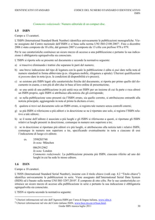 IDENTIFICATIVI STANDARD                                     CODICE DEL NUMERO STANDARD O IDENTIFICATIVO
                                                                                                   ISBN



                    Commento redazionale: Numero editoriale di un compact disc.

1.5      ISBN
Campo a 13 caratteri.
L‟ISBN (International Standard Book Number) identifica univocamente le pubblicazioni monografiche. Vie-
ne assegnato dal Centro nazionale dell‟ISBN e si basa sulla norma UNI ISO-2108:20071. Fino a dicembre
2006 è stato composto da 10 cifre, dal gennaio 2007 è composto da 13 cifre con prefisso 978 o 979.
Per le sue caratteristiche costituisce un sicuro mezzo di accesso a una pubblicazione e pertanto la sua indica-
zione è obbligatoria ogniqualvolta sia conosciuto.
L‟ISBN si riporta solo se presente sul documento e secondo la normativa seguente:
a) si trascrive eliminando i trattini che separano le parti del numero;
b) una breve indicazione del tipo di legatura con la quale la pubblicazione è edita si può dare nella nota al
   numero standard in forma abbreviata (p.es. rilegatura mobile, rilegatura a spirale). Ulteriori qualificazioni
   si possono dare in nota (p.es. le condizioni di disponibilità e/o prezzo);
c) se esistono più ISBN legati alle caratteristiche fisiche del documento, si riporta per primo quello del do-
   cumento in esame, e non più di altri due in base al loro ordine di presentazione;
d) se una unità di una pubblicazione in più unità reca un ISBN per un insieme di cui fa parte e reca altresì
   un ISBN proprio, ogni ISBN si attribuisce alla notizia che gli corrisponde;
e) se nella pubblicazione sono presenti sia l‟ISBN errato, sia quello corretto, si attribuiscono entrambi alla
   notizia principale, aggiungendo in nota al primo la dicitura errato;
f) qualora si trovi sul documento solo un ISBN errato, si registra tale numero senza controlli esterni;
g) se più ISBN si riferiscono a più editori e in descrizione se ne è riportato uno solo, si registra l‟ISBN rela-
   tivo a tale editore;
h) se il nome dell‟editore è associato a più luoghi e gli ISBN si riferiscono a questi, si riportano gli ISBN
   relativi ai luoghi presenti in descrizione, comunque in numero non superiore a tre;
i)    se in descrizione si riportano più editori e/o più luoghi, si attribuiscono alla notizia tutti i relativi ISBN,
     comunque in numero non superiore a tre, specificando eventualmente in nota a ciascuno di essi
     l‟indicazione di luogo e/o editore.
           es.      3598203748
                    In nota: München
                    0862912962
                    In nota: London
                    Commento redazionale: La pubblicazione presenta più ISBN, ciascuno riferito ad uno dei
                    luoghi in cui ha sede lo stesso editore.

1.6      ISSN
Campo a 10 caratteri.
L‟ISSN (International Standard Serial Number), insieme con il titolo chiave (vedi cap. 4.2 “Titolo chiave”)
identifica univocamente le pubblicazioni in serie. Viene assegnato dall‟International Serial Data System
(ISDS) ed è basato sulla norma UNI ISO 3297:20102. È composto di otto cifre. Per le sue caratteristiche co-
stituisce un sicuro mezzo di accesso alla pubblicazione in serie e pertanto la sua indicazione è obbligatoria
ogniqualvolta sia conosciuto.
L‟ISSN si riporta secondo la normativa seguente:

1   Ulteriori informazioni nel sito dell‟Agenzia ISBN per l‟area di lingua italiana, www.isbn.it.
2   Ulteriori informazioni nel sito del Cento italiano ISSN, www.bice.rm.cnr.it/Iissn.html.
                                              Guida SBN musica luglio 2011                                        30
 