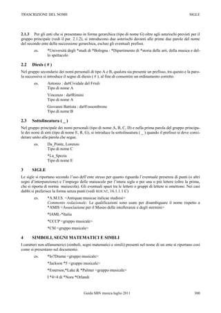 TRASCRIZIONE DEL NOME                                                                                      SIGLE




2.1.3 Per gli enti che si presentano in forma gerarchica (tipo di nome G) oltre agli asterischi previsti per il
gruppo principale (vedi il par. 2.1.2), si introducono due asterischi davanti alle prime due parole del nome
del secondo ente della successione gerarchica, esclusi gli eventuali prefissi.
        es.     *Università degli *studi di *Bologna : *Dipartimento di *storia delle arti, della musica e del-
                lo spettacolo

2.2    Diesis ( # )
Nel gruppo secondario dei nomi personali di tipo A e B, qualora sia presente un prefisso, tra questo e la paro-
la successiva si introduce il segno di diesis ( # ), al fine di consentire un ordinamento corretto.
        es.     Antonio : da#Cividale del Friuli
                Tipo di nome A
                Vincenzo : da#Rimini
                Tipo di nome A
                Giovanni Battista : da#Fossombrone
                Tipo di nome B

2.3    Sottolineatura ( _ )
Nel gruppo principale dei nomi personali (tipo di nome A, B, C, D) e nella prima parola del gruppo principa-
le dei nomi di enti (tipo di nome E, R, G), si introduce la sottolineatura ( _ ) quando il prefisso si deve consi-
derare unito alla parola che segue.
        es.     Da_Ponte, Lorenzo
                Tipo di nome C
                *La_Spezia
                Tipo di nome E

3      SIGLE
Le sigle si riportano secondo l‟uso dell‟ente stesso per quanto riguarda l‟eventuale presenza di punti (o altri
segni d‟interpunzione) e l‟impiego delle maiuscole per l‟intera sigla o per una o più lettere (oltre la prima,
che si riporta di norma maiuscola). Gli eventuali spazi tra le lettere o gruppi di lettere si omettono. Nei casi
dubbi si preferisce la forma senza punti (vedi REICAT, 16.1.1.1 C)
        es.     *A.M.I.S. <Antiquae musicae italicae studiosi>
                Commento redazionale: Le qualificazioni sono usate per disambiguare il nome rispetto a
                *AMIS <Associazione per il Museo delle intolleranze e degli stermini>
                *IAML-*Italia
                *CCCP <gruppo musicale>
                *CSI <gruppo musicale>

4      SIMBOLI, SEGNI MATEMATICI E SIMILI
I caratteri non alfanumerici (simboli, segni matematici e simili) presenti nel nome di un ente si riportano così
come si presentano sul documento.
        es.     *Io?Drama <gruppo musicale>
                *Jackson *5 <gruppo musicale>
                *Emerson,*Lake & *Palmer <gruppo musicale>
                I *4+4 di *Nora *Orlandi


                                       Guida SBN musica luglio 2011                                           300
 