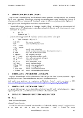 TRASCRIZIONE DEL NOME                                                      SPECIFICAZIONI CRONOLOGICHE




5      SPECIFICAZIONI CRONOLOGICHE
Le specificazioni cronologiche sono previste solo per i casi di omonimia; tali specificazioni, data di nascita,
data di morte o altre date, si inseriscono comunque sempre nell‟apposito campo Datazioni, che consente di
utilizzarle come filtro per la ricerca e di visualizzarle sempre fin dalla prospettazione sintetica degli autori.
Per le specificazioni cronologiche si osservano le seguenti modalità:
- eventuali abbreviazioni come p.es.: m. (morto), n. (nato), fl. (floruit), sec. (secolo), si antepongono, segui-
  te da uno spazio, all‟indicazione cronologica. Le specificazioni relative al secolo si trasformano in numeri
  arabi seguiti da un punto;
        es.      sec. XIX
                 si trascrive sec. 19.
- le specificazioni rappresentate da due date si separano con un trattino senza spazi.
        es.      Rossi, Francesco <1827-1912>
        1840-1890               date estreme conosciute
        1924-                   autore probabilmente vivente
        1970- ; Milano
        1970- ; maggio
        n. 1870                 anno di morte sconosciuto
        m. 198.                 anno di nascita sconosciuto, anno di morte approssimativo
        fl. 1860                unico anno di attività conosciuto
        fl. 1845-1853           anni di attività conosciuti
        sec. 19. 1. metà        attivo nella prima metà del secolo
        sec. 19. 2. metà        attivo nella seconda metà del secolo
        sec. 19.                conosciuto il secolo
        sec. 19.-20.            attivo in entrambi i secoli
        1845?-1905              anno di nascita probabile
        1890-ca. 1960           anno di morte approssimativo
        n. 1889?                anno di nascita probabile
        ca. 1890-1960           anno di nascita approssimativo
        ca. 1896-ca. 1967       anno di nascita e morte approssimativi

6      INTESTAZIONI UNIFORMI PER LE PERSONE
Le regole di riferimento per la voce di autorità sono le REICAT, par. 15, con le codifiche, i caratteri e la pun-
teggiatura previsti dalla Guida SBN e secondo la struttura richiesta dalle GARR.
Vedi anche Linee guida per la compilazione dell'Authority Control – Autore personale in SBN,
www.iccu.sbn.it/opencms/export/sites/iccu/documenti/AF_Indicazioni_e_regole_01_12_2009.pdf.

7      INTESTAZIONI UNIFORMI PER GLI ENTI
Le regole di riferimento per la voce di autorità sono le REICAT, par. 16, con le codifiche, i caratteri e la pun-
teggiatura previsti dalla Guida SBN e secondo la struttura richiesta dalle GARR.

8      MODALITÀ DI COMPILAZIONE DI CAMPI SPECIFICI

8.1    Paese
Campo codificato facoltativo.
Indicare il Paese di nascita.
I codici da utilizzare sono quelli tratti dalla norma UNI EN ISO 3166-1:2007 (Codici per la rappresentazio-
ne dei nomi dei Paesi e delle loro suddivisioni - Parte 1: Codici dei Paesi,
                                         Guida SBN musica luglio 2011                                        301
 
