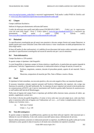 TRASCRIZIONE DEL NOME                                     MODALITÀ DI COMPILAZIONE DI CAMPI SPECIFICI




www.iso.org/iso/country_codes.htm) e successivi aggiornamenti. Vedi anche i codici PAES in Tabella codi-
ci, www.iccu.sbn.it/opencms/export/sites/iccu/documenti/tb-codici.pdf.

8.2    Lingua
Campo codificato facoltativo.
Indicare la lingua prevalentemente utilizzata dall‟autore.
I codici da utilizzare sono quelli tratti dalla norma UNI ISO 639-2:2007 (   Codici per la rappresenta-
zione dei nomi delle lingue - Parte 2: Codice alpha-3, www.loc.gov/standards/iso639-2/) e successivi ag-
giornamenti.         Vedi         anche          i     codici      LING    in       Tabella      codici,
www.iccu.sbn.it/opencms/export/sites/iccu/documenti/tb-codici.pdf.

8.3    Datazioni
Le specificazioni cronologiche per gli autori non omonimi si devono sempre fornire nel campo Datazioni, in
quanto questo può essere utilizzato come filtro nella ricerca e viene visualizzato sin dalla prospettazione sin-
tetica degli autori.
In base all‟analisi di altre realizzazioni, si è stabilito di non discostarci dal nostro codice nazionale e quindi di
prevedere le specificazioni cronologiche nel record di autorità solo per i casi di omonimia.

8.4    Nota informativa
Campo facoltativo a 320 caratteri.
In questo campo si riportano i dati biografici.
Le note biografiche si riportano sempre in forma sintetica e significativa, in particolare per quanto riguarda la
professione, l‟attività, l‟appartenenza a istituzioni, le indicazioni relative al luogo di nascita, di morte etc.
        es.      Scrittore, magistrato, senatore, docente di procedura penale, esperto di arti marziali. Nato a
                 Bari.
                 Musicista, compositore di musiche per film. Nato a Milano e morto a Roma.

8.5    Fonti
Si riportano le fonti consultate, sia con esito positivo, che con esito negativo fino a un massimo di quattro.
Si possono immettere soltanto repertori presenti nell‟Archivio bibliografico dei repertori, che svolge una
funzione di controllo ai fini dell‟uniformità. Per la citazione di nuovi repertori nel record si dovrà prima dar-
ne comunicazione all‟ICCU, per il previo inserimento nell‟Archivio gestito dalle funzioni di amministrazio-
ne nell‟ambito dell‟attività di Monitoraggio.
Nella nota al legame del campo Fonti si riportano gli attributi della citazione (anno, presenza di indici, ap-
pendici, supplementi, sezioni etc).
Se la fonte è diversa da quella biografica o il nome si trova sotto una voce più ampia (p.es. sotto una fami-
glia) si menziona nella nota al legame con l‟indicazione sub voce…, se il nome è semplicemente citato si in-
troduce con il termine citato…
        es.      Sub voce: Caetani
                 Citato: v. 3, p. 120

8.6    Nota del catalogatore
In questo campo si riportano: la pubblicazione, qualora sia una fonte utile per reperire i dati necessari per e-
laborare la voce di Authority; il sito web; notizie avute dall‟autore stesso; informazioni di servizio.
Queste ultime potranno consistere in indicazioni presenti su repertori, ma difformi da quelle scelte per la nota
informativa come quando le date di nascita e/o di morte non coincidono nei repertori consultati.
                                         Guida SBN musica luglio 2011                                            302
 