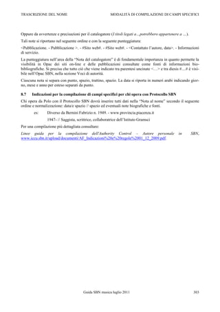 TRASCRIZIONE DEL NOME                                    MODALITÀ DI COMPILAZIONE DI CAMPI SPECIFICI




Oppure da avvertenze e precisazioni per il catalogatore (I titoli legati a…potrebbero appartenere a …).
Tali note si riportano nel seguente ordine e con la seguente punteggiatura:
<Pubblicazione. - Pubblicazione >. - #Sito web#. - #Sito web#. - <Contattato l‟autore, data>. - Informazioni
di servizio.
La punteggiatura nell‟area della “Nota del catalogatore” è di fondamentale importanza in quanto permette la
visibilità in Opac dei siti on-line e delle pubblicazioni consultate come fonti di informazioni bio-
bibliografiche. Si precisa che tutto ciò che viene indicato tra parentesi uncinate <…> e tra diesis #....# è visi-
bile nell‟Opac SBN, nella sezione Voci di autorità.
Ciascuna nota si separa con punto, spazio, trattino, spazio. La data si riporta in numeri arabi indicando gior-
no, mese e anno per esteso separati da punto.

8.7    Indicazioni per la compilazione di campi specifici per chi opera con Protocollo SBN
Chi opera da Polo con il Protocollo SBN dovrà inserire tutti dati nella “Nota al nome” secondo il seguente
ordine e normalizzazione: data/e spazio // spazio ed eventuali note biografiche e fonti.
        es:     Diverso da Bernini Fabrizio n. 1949. - www.provincia.piacenza.it
                1947- // Saggista, scrittrice, collaboratrice dell‟Istituto Gramsci
Per una compilazione più dettagliata consultare:
Linee guida per la compilazione dell'Authority Control – Autore personale                           in      SBN,
www.iccu.sbn.it/upload/documenti/AF_Indicazioni%20e%20regole%2001_12_2009.pdf.




                                       Guida SBN musica luglio 2011                                           303
 