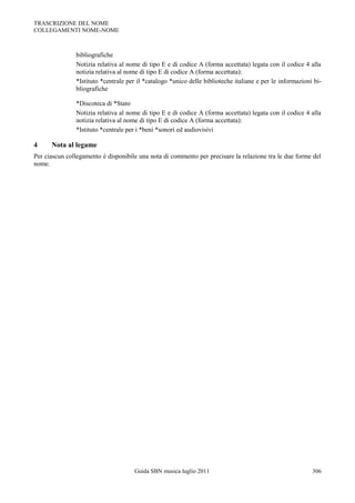 TRASCRIZIONE DEL NOME
COLLEGAMENTI NOME-NOME



               bibliografiche
               Notizia relativa al nome di tipo E e di codice A (forma accettata) legata con il codice 4 alla
               notizia relativa al nome di tipo E di codice A (forma accettata):
               *Istituto *centrale per il *catalogo *unico delle biblioteche italiane e per le informazioni bi-
               bliografiche

               *Discoteca di *Stato
               Notizia relativa al nome di tipo E e di codice A (forma accettata) legata con il codice 4 alla
               notizia relativa al nome di tipo E di codice A (forma accettata):
               *Istituto *centrale per i *beni *sonori ed audiovisivi

4     Nota al legame
Per ciascun collegamento è disponibile una nota di commento per precisare la relazione tra le due forme del
nome.




                                     Guida SBN musica luglio 2011                                          306
 
