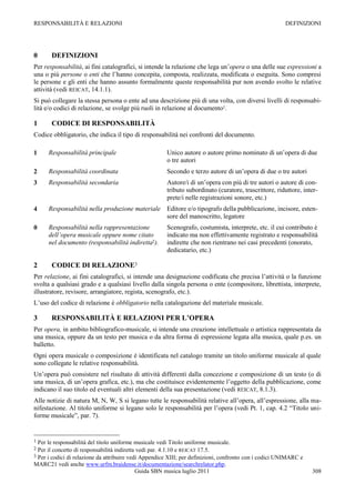 RESPONSABILITÀ E RELAZIONI                                                                              DEFINIZIONI




0      DEFINIZIONI
Per responsabilità, ai fini catalografici, si intende la relazione che lega un‟opera o una delle sue espressioni a
una o più persone o enti che l‟hanno concepita, composta, realizzata, modificata o eseguita. Sono compresi
le persone e gli enti che hanno assunto formalmente queste responsabilità pur non avendo svolto le relative
attività (vedi REICAT, 14.1.1).
Si può collegare la stessa persona o ente ad una descrizione più di una volta, con diversi livelli di responsabi-
lità e/o codici di relazione, se svolge più ruoli in relazione al documento1.

1      CODICE DI RESPONSABILITÀ
Codice obbligatorio, che indica il tipo di responsabilità nei confronti del documento.

1     Responsabilità principale                        Unico autore o autore primo nominato di un‟opera di due
                                                       o tre autori
2     Responsabilità coordinata                        Secondo e terzo autore di un‟opera di due o tre autori
3     Responsabilità secondaria                        Autore/i di un‟opera con più di tre autori o autore di con-
                                                       tributo subordinato (curatore, trascrittore, riduttore, inter-
                                                       prete/i nelle registrazioni sonore, etc.)
4     Responsabilità nella produzione materiale        Editore e/o tipografo della pubblicazione, incisore, esten-
                                                       sore del manoscritto, legatore
0     Responsabilità nella rappresentazione            Scenografo, costumista, interprete, etc. il cui contributo è
      dell’opera musicale oppure nome citato           indicato ma non effettivamente registrato e responsabilità
      nel documento (responsabilità indiretta2).       indirette che non rientrano nei casi precedenti (onorato,
                                                       dedicatario, etc.)

2      CODICE DI RELAZIONE3
Per relazione, ai fini catalografici, si intende una designazione codificata che precisa l‟attività o la funzione
svolta a qualsiasi grado e a qualsiasi livello dalla singola persona o ente (compositore, librettista, interprete,
illustratore, revisore, arrangiatore, regista, scenografo, etc.).
L‟uso del codice di relazione è obbligatorio nella catalogazione del materiale musicale.

3      RESPONSABILITÀ E RELAZIONI PER L’OPERA
Per opera, in ambito bibliografico-musicale, si intende una creazione intellettuale o artistica rappresentata da
una musica, oppure da un testo per musica o da altra forma di espressione legata alla musica, quale p.es. un
balletto.
Ogni opera musicale o composizione è identificata nel catalogo tramite un titolo uniforme musicale al quale
sono collegate le relative responsabilità.
Un‟opera può consistere nel risultato di attività differenti dalla concezione e composizione di un testo (o di
una musica, di un‟opera grafica, etc.), ma che costituisce evidentemente l‟oggetto della pubblicazione, come
indicano il suo titolo ed eventuali altri elementi della sua presentazione (vedi REICAT, 8.1.3).
Alle notizie di natura M, N, W, S si legano tutte le responsabilità relative all‟opera, all‟espressione, alla ma-
nifestazione. Al titolo uniforme si legano solo le responsabilità per l‟opera (vedi Pt. 1, cap. 4.2 “Titolo uni-
forme musicale”, par. 7).


1 Per le responsabilità del titolo uniforme musicale vedi Titolo uniforme musicale.
2 Per il concetto di responsabilità indiretta vedi par. 4.1.10 e REICAT 17.5.
3 Per i codici di relazione da attribuire vedi Appendice XIII; per definizioni, confronto con i codici UNIMARC e
MARC21 vedi anche www.urfm.braidense.it/documentazione/searchrelator.php.
                                             Guida SBN musica luglio 2011                                          308
 