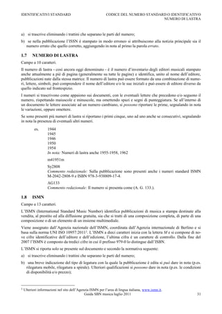 IDENTIFICATIVI STANDARD                                    CODICE DEL NUMERO STANDARD O IDENTIFICATIVO
                                                                                    NUMERO DI LASTRA



a) si trascrive eliminando i trattini che separano le parti del numero;
b) se nella pubblicazione l‟ISSN è stampato in modo erroneo si attribuiscono alla notizia principale sia il
   numero errato che quello corretto, aggiungendo in nota al primo la parola errato.

1.7      NUMERO DI LASTRA
Campo a 10 caratteri.
Il numero di lastra - così ancora oggi denominato - è il numero d‟inventario degli editori musicali stampato
anche attualmente a piè di pagina (generalmente su tutte le pagine) e identifica, unito al nome dell‟editore,
pubblicazioni nate dalla stessa matrice. Il numero di lastra può essere formato da una combinazione di nume-
ri, lettere, simboli, può comprendere il nome dell‟editore e/o le sue iniziali e può essere di editore diverso da
quello indicato sul frontespizio.
I numeri si trascrivono come appaiono sui documenti, con le eventuali lettere che precedono e/o seguono il
numero, rispettando maiuscole e minuscole, ma omettendo spazi e segni di punteggiatura. Se all‟interno di
un documento le lettere associate ad un numero cambiano, si possono riportare le prime, segnalando in nota
le variazioni, oppure omettere.
Se sono presenti più numeri di lastra si riportano i primi cinque, uno ad uno anche se consecutivi, segnalando
in nota la presenza di eventuali altri numeri.
           es.      1944
                    1945
                    1946
                    1950
                    1954
                    In nota: Numeri di lastra anche 1955-1958, 1962
                    m41951m
                    Sy2808
                    Commento redazionale: Sulla pubblicazione sono presenti anche i numeri standard ISMN
                    M-2042-2808-9 e ISBN 978-3-938809-17-4.
                    AG133
                    Commento redazionale: Il numero si presenta come (A. G. 133.).

1.8      ISMN
Campo a 13 caratteri.
L‟ISMN (International Standard Music Number) identifica pubblicazioni di musica a stampa destinate alla
vendita, al prestito ed alla diffusione gratuita, sia che si tratti di una composizione completa, di parte di una
composizione o di un elemento di un insieme multimediale.
Viene assegnato dall‟Agenzia nazionale dell‟ISMN, coordinata dall‟Agenzia internazionale di Berlino e si
basa sulla norma UNI ISO 10957:20111. L‟ISMN a dieci caratteri inizia con la lettera M e si compone di no-
ve cifre identificative dell‟editore e dell‟edizione, l‟ultima cifra è un carattere di controllo. Dalla fine del
2007 l‟ISMN è composto da tredici cifre in cui il prefisso 979-0 lo distingue dall‟ISBN.
L‟ISMN si riporta solo se presente sul documento e secondo la normativa seguente:
a) si trascrive eliminando i trattini che separano le parti del numero;
b) una breve indicazione del tipo di legatura con la quale la pubblicazione è edita si può dare in nota (p.es.
   rilegatura mobile, rilegatura a spirale). Ulteriori qualificazioni si possono dare in nota (p.es. le condizioni
   di disponibilità e/o prezzo);



1   Ulteriori informazioni nel sito dell‟Agenzia ISMN per l‟area di lingua italiana, www.ismn.it.
                                             Guida SBN musica luglio 2011                                      31
 