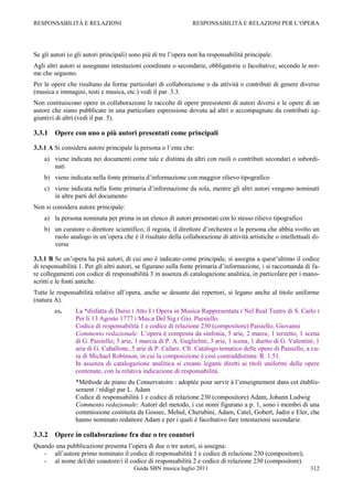 RESPONSABILITÀ E RELAZIONI                                      RESPONSABILITÀ E RELAZIONI PER L‟OPERA




Se gli autori (o gli autori principali) sono più di tre l‟opera non ha responsabilità principale.
Agli altri autori si assegnano intestazioni coordinate o secondarie, obbligatorie o facoltative, secondo le nor-
me che seguono.
Per le opere che risultano da forme particolari di collaborazione o da attività o contributi di genere diverso
(musica e immagini, testi e musica, etc.) vedi il par. 3.3.
Non costituiscono opere in collaborazione le raccolte di opere preesistenti di autori diversi e le opere di un
autore che siano pubblicate in una particolare espressione dovuta ad altri o accompagnate da contributi ag-
giuntivi di altri (vedi il par. 5).

3.3.1   Opere con uno o più autori presentati come principali

3.3.1 A Si considera autore principale la persona o l‟ente che:
    a) viene indicata nei documenti come tale e distinta da altri con ruoli o contributi secondari o subordi-
       nati
    b) viene indicata nella fonte primaria d‟informazione con maggior rilievo tipografico
    c) viene indicata nella fonte primaria d‟informazione da sola, mentre gli altri autori vengono nominati
       in altre parti del documento
Non si considera autore principale:
    a) la persona nominata per prima in un elenco di autori presentati con lo stesso rilievo tipografico
    b) un curatore o direttore scientifico, il regista, il direttore d‟orchestra o la persona che abbia svolto un
       ruolo analogo in un‟opera che è il risultato della collaborazione di attività artistiche o intellettuali di-
       verse

3.3.1 B Se un‟opera ha più autori, di cui uno è indicato come principale, si assegna a quest‟ultimo il codice
di responsabilità 1. Per gli altri autori, se figurano sulla fonte primaria d‟informazione, i si raccomanda di fa-
re collegamenti con codice di responsabilità 3 in assenza di catalogazione analitica, in particolare per i mano-
scritti e le fonti antiche.
Tutte le responsabilità relative all‟opera, anche se desunte dai repertori, si legano anche al titolo uniforme
(natura A).
        es.      La *disfatta di Dario ‫ ׀‬Atto I ‫ ׀‬Opera in Musica Rappresentata ‫ ׀‬Nel Real Teatro di S. Carlo ‫׀‬
                 Per li 13 Agosto 1777 ‫ ׀‬Mus.a Del Sig.r Gio. Paesiello
                 Codice di responsabilità 1 e codice di relazione 230 (compositore) Paisiello, Giovanni
                 Commento redazionale: L‟opera è composta da sinfonia, 5 arie, 2 marce, 1 terzetto, 1 scena
                 di G. Paisiello; 3 arie, 1 marcia di P. A. Guglielmi; 3 arie, 1 scena, 1 duetto di G. Valentini; 1
                 aria di G. Caballone, 5 arie di P. Cafaro. Cfr. Catalogo tematico delle opere di Paisiello, a cu-
                 ra di Michael Robinson, in cui la composizione è così contraddistinta: R. 1.51.
                 In assenza di catalogazione analitica si creano legami diretti ai titoli uniformi delle opere
                 contenute, con la relativa indicazione di responsabilità.
                 *Méthode de piano du Conservatoire : adoptée pour servir à l‟enseignement dans cet établis-
                 sement / rédigé par L. Adam
                 Codice di responsabilità 1 e codice di relazione 230 (compositore) Adam, Johann Ludwig
                 Commento redazionale: Autori del metodo, i cui nomi figurano a p. 1, sono i membri di una
                 commissione costituita da Gossec, Mehul, Cherubini, Adam, Catel, Gobert, Jadin e Eler, che
                 hanno nominato redattore Adam e per i quali è facoltativo fare intestazioni secondarie.

3.3.2   Opere in collaborazione fra due o tre coautori
Quando una pubblicazione presenta l‟opera di due o tre autori, si assegna:
   - all‟autore primo nominato il codice di responsabilità 1 e codice di relazione 230 (compositore);
   - al nome del/dei coautore/i il codice di responsabilità 2 e codice di relazione 230 (compositore).
                                        Guida SBN musica luglio 2011                                           312
 