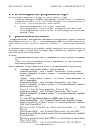 RESPONSABILITÀ E RELAZIONI                                     RESPONSABILITÀ E RELAZIONI PER L‟OPERA




3.3.5.3 Arie inserite in opere diverse da quelle per cui sono state composte
Per le arie inserite in opere diverse da quelle per cui sono state composte si assegna:
    - all‟autore dell‟opera originale il codice di responsabilità 1 e il codice di relazione 230 (compositore);
    - al compositore dell‟opera in cui l‟aria è stata inserita, si assegna il codice di responsabilità 0 e il co-
         dice di relazione 236 (autore dell‟opera in cui è inserito il brano).
        es.     *Aria di Lumaca in Salieri‟s La scuola de‟ gelosi / Joseph Haydn
                Codice di responsabilità 1 e codice di relazione 230 (compositore) Haydn. Franz Joseph
                Codice di responsabilità 0 e codice di relazione 236 (autore dell‟opera in cui è inserito il bra-
                no) Salieri, Antonio

3.4    Opere nuove connesse ad opere preesistenti
Le composizioni basate su opere preesistenti, che alterano in modo significativo l‟originale, costituiscono
nuove composizioni (vedi REICAT, cap. 11). Generalmente comprendono nel titolo termini quali fantasia, pa-
rafrasi, potpourri, souvenir, reminescenze, impressioni, divertimento su…, variazioni, libero adattamento,
etc.
Si considerano opere nuove anche gli adattamenti (riduzioni, arrangiamenti, etc.) di opere preesistenti, con
un numero d‟opera o di catalogo riferiti all‟adattatore, oppure presentati come composizioni originali in
un‟edizione critica o in un catalogo tematico.
Si assegna:
    - al compositore della nuova opera il codice di responsabilità 1 e il codice di relazione 230 (composi-
        tore);
    - all‟autore della composizione originaria il codice di responsabilità 3 e il codice di relazione 235
        (compositore della musica parafrasata).
Tutte le responsabilità relative all‟opera, anche se desunte da repertori, si legano anche al titolo uniforme.
        es.     *Fantasia per banda sull‟opera Rigoletto / Alessandro Vessella
                Codice di responsabilità 1 e codice di relazione 230 (compositore) Vessella, Alessandro
                Codice di responsabilità 3 e codice di relazione 235 (compositore della musica parafrasata)
                Verdi, Giuseppe
                *Mignon : *Conosci tu il paese : romanza di L. van Beethoven : fantasia per pianoforte : op.
                142 / di Gustavo Lange
                Codice di responsabilità 1 e codice di relazione 230 (compositore) Lange, Gustav
                Codice di responsabilità 3 e codice di relazione 235 (compositore della musica parafrasata)
                Beethoven, Ludwig : van
                *Carmen di G. Bizet : due fantasie per pianoforte / di Vincenzo Billi
                Codice di responsabilità 1 e codice di relazione 230 (compositore) Billi, Vincenzo
                Codice di responsabilità 3 e codice di relazione 235 (compositore della musica parafrasata)
                Bizet, Georges
                *Pot-pourri dell‟opera I diamanti della corona del M.o Auber / F. Burgmüller
                Codice di responsabilità 1 e codice di relazione 230 (compositore) Burgmüller, Friedrich
                Codice di responsabilità 3 e codice di relazione 235 (compositore della musica parafrasata)
                Auber, Daniel-François-Esprit
                I *promessi sposi del M. Ponchielli : per violino e pianoforte concertanti : op. 14 / Achille
                Marzorati
                Codice di responsabilità 1 e codice di relazione 230 (compositore) Marzorati, Achille
                Codice di responsabilità 3 e codice di relazione 235 (compositore della musica parafrasata)
                Ponchielli, Amilcare
                *Variazioni per pianoforte sopra il duetto di Mozart Là ci darem la mano / composte dal sigr.
                Maes.o Carlo E. Soliva
                Codice di responsabilità 1 e codice di relazione 230 (compositore) Soliva, Carlo Evasio
                                        Guida SBN musica luglio 2011                                             320
 