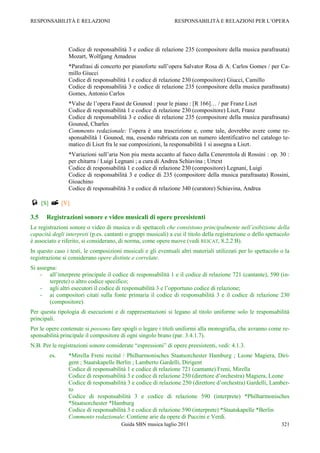 RESPONSABILITÀ E RELAZIONI                                     RESPONSABILITÀ E RELAZIONI PER L‟OPERA




                Codice di responsabilità 3 e codice di relazione 235 (compositore della musica parafrasata)
                Mozart, Wolfgang Amadeus
                *Parafrasi di concerto per pianoforte sull‟opera Salvator Rosa di A. Carlos Gomes / per Ca-
                millo Giucci
                Codice di responsabilità 1 e codice di relazione 230 (compositore) Giucci, Camillo
                Codice di responsabilità 3 e codice di relazione 235 (compositore della musica parafrasata)
                Gomes, Antonio Carlos
                *Valse de l‟opera Faust de Gounod : pour le piano : [R 166]… / par Franz Liszt
                Codice di responsabilità 1 e codice di relazione 230 (compositore) Liszt, Franz
                Codice di responsabilità 3 e codice di relazione 235 (compositore della musica parafrasata)
                Gounod, Charles
                Commento redazionale: l‟opera è una trascrizione e, come tale, dovrebbe avere come re-
                sponsabilità 1 Gounod, ma, essendo rubricata con un numero identificativo nel catalogo te-
                matico di Liszt fra le sue composizioni, la responsabilità 1 si assegna a Liszt.
                *Variazioni sull‟aria Non piu mesta accanto al fuoco dalla Cenerentola di Rossini : op. 30 :
                per chitarra / Luigi Legnani ; a cura di Andrea Schiavina ; Urtext
                Codice di responsabilità 1 e codice di relazione 230 (compositore) Legnani, Luigi
                Codice di responsabilità 3 e codice di 235 (compositore della musica parafrasata) Rossini,
                Gioachino
                Codice di responsabilità 3 e codice di relazione 340 (curatore) Schiavina, Andrea

 [S]  [V]
3.5    Registrazioni sonore e video musicali di opere preesistenti
Le registrazioni sonore o video di musica o di spettacoli che consistono principalmente nell’esibizione della
capacità degli interpreti (p.es. cantanti o gruppi musicali) a cui il titolo della registrazione o dello spettacolo
è associato e riferito, si considerano, di norma, come opere nuove (vedi REICAT, 8.2.2 B).
In questo caso i testi, le composizioni musicali e gli eventuali altri materiali utilizzati per lo spettacolo o la
registrazione si considerano opere distinte e correlate.
Si assegna:
    - all‟interprete principale il codice di responsabilità 1 e il codice di relazione 721 (cantante), 590 (in-
        terprete) o altro codice specifico;
    - agli altri esecutori il codice di responsabilità 3 e l‟opportuno codice di relazione;
    - ai compositori citati sulla fonte primaria il codice di responsabilità 3 e il codice di relazione 230
        (compositore).
Per questa tipologia di esecuzioni e di rappresentazioni si legano al titolo uniforme solo le responsabilità
principali.
Per le opere contenute si possono fare spogli o legare i titoli uniformi alla monografia, che avranno come re-
sponsabilità principale il compositore di ogni singolo brano (par. 3.4.1.7).
N.B. Per le registrazioni sonore considerate “espressioni” di opere preesistenti, vedi: 4.1.3.
        es.     *Mirella Freni recital / Philharmonisches Staatsorchester Hamburg ; Leone Magiera, Diri-
                gent ; Staatskapelle Berlin ; Lamberto Gardelli, Dirigent
                Codice di responsabilità 1 e codice di relazione 721 (cantante) Freni, Mirella
                Codice di responsabilità 3 e codice di relazione 250 (direttore d‟orchestra) Magiera, Leone
                Codice di responsabilità 3 e codice di relazione 250 (direttore d‟orchestra) Gardelli, Lamber-
                to
                Codice di responsabilità 3 e codice di relazione 590 (interprete) *Philharmonisches
                *Staatsorchester *Hamburg
                Codice di responsabilità 3 e codice di relazione 590 (interprete) *Staatskapelle *Berlin
                Commento redazionale: Contiene arie da opere di Puccini e Verdi.
                                        Guida SBN musica luglio 2011                                           321
 