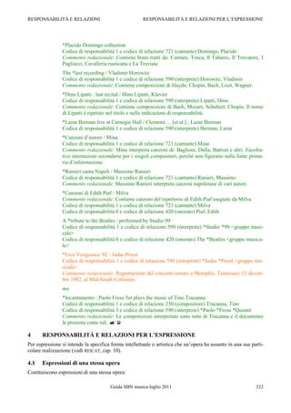 RESPONSABILITÀ E RELAZIONI                             RESPONSABILITÀ E RELAZIONI PER L‟ESPRESSIONE




                *Placido Domingo collection
                Codice di responsabilità 1 e codice di relazione 721 (cantante) Domingo, Placido
                Commento redazionale: Contiene brani tratti da: Carmen, Tosca, Il Tabarro, Il Trovatore, I
                Pagliacci, Cavalleria rusticana e La Traviata
                The *last recording / Vladimir Horowitz
                Codice di responsabilità 1 e codice di relazione 590 (interprete) Horowitz, Vladimir
                Commento redazionale: Contiene composizioni di Haydn, Chopin, Bach, Liszt, Wagner.
                *Dinu Lipatti : last recital / Dinu Lipatti, Klavier
                Codice di responsabilità 1 e codice di relazione 590 (interprete) Lipatti, Dinu
                Commento redazionale: Contiene composizioni di Bach, Mozart, Schubert, Chopin. Il nome
                di Lipatti è ripetuto nel titolo e nelle indicazioni di responsabilità.
                *Lazar Berman live at Carnegie Hall / Clementi ... [et al.] ; Lazar Berman
                Codice di responsabilità 1 e codice di relazione 590 (interprete) Berman, Lazar
                *Canzoni d‟autore / Mina
                Codice di responsabilità 1 e codice di relazione 721 (cantante) Mina
                Commento redazionale: Mina interpreta canzoni di: Baglioni, Dalla, Battisti e altri. Facolta-
                tive intestazioni secondarie per i singoli compositori, perché non figurano sulla fonte prima-
                ria d‟informazione.
                *Ranieri canta Napoli / Massimo Ranieri
                Codice di responsabilità 1 e codice di relazione 721 (cantante) Ranieri, Massimo
                Commento redazionale: Massimo Ranieri interpreta canzoni napoletane di vari autori.
                *Canzoni di Edith Piaf / Milva
                Commento redazionale: Contiene canzoni del repertorio di Edith Piaf eseguite da Milva
                Codice di responsabilità 1 e codice di relazione 721 (cantante) Milva
                Codice di responsabilità 0 e codice di relazione 420 (onorato) Piaf, Edith
                A *tribute to the Beatles / performed by Studio 99
                Codice di responsabilità 1 e codice di relazione 590 (interprete) *Studio *99 <gruppo musi-
                cale>
                Codice di responsabilità 0 e codice di relazione 420 (onorato) The *Beatles <gruppo musica-
                le>
                *Live Vengeance '82 / Judas Priest
                Codice di responsabilità 1 e codice di relazione 590 (interprete) *Judas *Priest <gruppo mu-
                sicale>
                Commento redazionale: Registrazione del concerto tenuto a Memphis, Tennessee 12 dicem-
                bre 1982, al Mid-South Coliseum.
                ma
                *Incantamento : Paolo Fresu 5et plays the music of Tino Tracanna
                Codice di responsabilità 1 e codice di relazione 230 (compositore) Tracanna, Tino
                Codice di responsabilità 3 e codice di relazione 590 (interprete) *Paolo *Fresu *Quintet
                Commento redazionale: Le composizioni interpretate sono tutte di Tracanna e il documento
                le presenta come tali.  

4      RESPONSABILITÀ E RELAZIONI PER L’ESPRESSIONE
Per espressione si intende la specifica forma intellettuale o artistica che un‟opera ha assunto in una sua parti-
colare realizzazione (vedi REICAT, cap. 10).

4.1    Espressioni di una stessa opera
Costituiscono espressioni di una stessa opera:

                                       Guida SBN musica luglio 2011                                          322
 