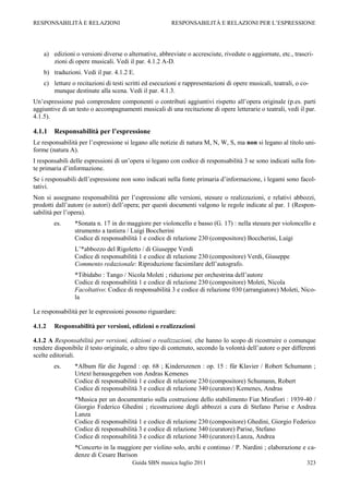 RESPONSABILITÀ E RELAZIONI                              RESPONSABILITÀ E RELAZIONI PER L‟ESPRESSIONE




    a) edizioni o versioni diverse o alternative, abbreviate o accresciute, rivedute o aggiornate, etc., trascri-
       zioni di opere musicali. Vedi il par. 4.1.2 A-D.
    b) traduzioni. Vedi il par. 4.1.2 E.
    c) letture o recitazioni di testi scritti ed esecuzioni e rappresentazioni di opere musicali, teatrali, o co-
       munque destinate alla scena. Vedi il par. 4.1.3.
Un‟espressione può comprendere componenti o contributi aggiuntivi rispetto all‟opera originale (p.es. parti
aggiuntive di un testo o accompagnamenti musicali di una recitazione di opere letterarie o teatrali, vedi il par.
4.1.5).

4.1.1   Responsabilità per l’espressione
Le responsabilità per l‟espressione si legano alle notizie di natura M, N, W, S, ma non si legano al titolo uni-
forme (natura A).
I responsabili delle espressioni di un‟opera si legano con codice di responsabilità 3 se sono indicati sulla fon-
te primaria d‟informazione.
Se i responsabili dell‟espressione non sono indicati nella fonte primaria d‟informazione, i legami sono facol-
tativi.
Non si assegnano responsabilità per l‟espressione alle versioni, stesure o realizzazioni, e relativi abbozzi,
prodotti dall‟autore (o autori) dell‟opera; per questi documenti valgono le regole indicate al par. 1 (Respon-
sabilità per l‟opera).
        es.     *Sonata n. 17 in do maggiore per violoncello e basso (G. 17) : nella stesura per violoncello e
                strumento a tastiera / Luigi Boccherini
                Codice di responsabilità 1 e codice di relazione 230 (compositore) Boccherini, Luigi
                L‟*abbozzo del Rigoletto / di Giuseppe Verdi
                Codice di responsabilità 1 e codice di relazione 230 (compositore) Verdi, Giuseppe
                Commento redazionale: Riproduzione facsimilare dell‟autografo.
                *Tibidabo : Tango / Nicola Moleti ; riduzione per orchestrina dell‟autore
                Codice di responsabilità 1 e codice di relazione 230 (compositore) Moleti, Nicola
                Facoltativo: Codice di responsabilità 3 e codice di relazione 030 (arrangiatore) Moleti, Nico-
                la

Le responsabilità per le espressioni possono riguardare:

4.1.2   Responsabilità per versioni, edizioni o realizzazioni

4.1.2 A Responsabilità per versioni, edizioni o realizzazioni, che hanno lo scopo di ricostruire o comunque
rendere disponibile il testo originale, o altro tipo di contenuto, secondo la volontà dell‟autore o per differenti
scelte editoriali.
        es.     *Album für die Jugend : op. 68 ; Kinderszenen : op. 15 : für Klavier / Robert Schumann ;
                Urtext herausgegeben von Andras Kemenes
                Codice di responsabilità 1 e codice di relazione 230 (compositore) Schumann, Robert
                Codice di responsabilità 3 e codice di relazione 340 (curatore) Kemenes, Andras
                *Musica per un documentario sulla costruzione dello stabilimento Fiat Mirafiori : 1939-40 /
                Giorgio Federico Ghedini ; ricostruzione degli abbozzi a cura di Stefano Parise e Andrea
                Lanza
                Codice di responsabilità 1 e codice di relazione 230 (compositore) Ghedini, Giorgio Federico
                Codice di responsabilità 3 e codice di relazione 340 (curatore) Parise, Stefano
                Codice di responsabilità 3 e codice di relazione 340 (curatore) Lanza, Andrea
                *Concerto in la maggiore per violino solo, archi e continuo / P. Nardini ; elaborazione e ca-
                denze di Cesare Barison
                                        Guida SBN musica luglio 2011                                            323
 