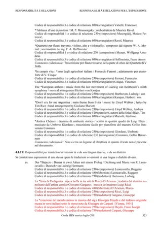RESPONSABILITÀ E RELAZIONI                             RESPONSABILITÀ E RELAZIONI PER L‟ESPRESSIONE




                Codice di responsabilità 3 e codice di relazione 030 (arrangiatore) Vatielli, Francesco
                *Tableaux d‟une exposition / M. P. Moussorgsky ; orchestration de Maurice Ravel.
                Codice di responsabilità 1 e codice di relazione 230 (compositore) Musorgskij, Modest Pe-
                trovič,
                Codice di responsabilità 3 e codice di relazione 030 (arrangiatore) Ravel, Maurice
                *Quartetto per flauto traverso, violino, alto e violoncello / composto dal signore W. A. Mo-
                zart ; accomodato dal sig. F. A. Hoffmeister
                Codice di responsabilità 1 e codice di relazione 230 (compositore) Mozart, Wolfgang Ama-
                deus
                Codice di responsabilità 3 e codice di relazione 030 (arrangiatore) Hoffmeister, Franz Anton
                Commento redazionale: Trascrizione per flauto traverso della parte di oboe del Quartetto KV
                368b.
                *In campis vita : *inno degli agricoltori italiani / Ferruccio Ferroni ; adattamento per piano-
                forte di V. Cinque
                Codice di responsabilità 1 e codice di relazione 230 (compositore) Ferroni, Ferruccio
                Codice di responsabilità 3 e codice di relazione 030 (arrangiatore) Cinque, Vincenzo
                The *European anthem : music from the last movement of Ludwig van Beethoven‟s ninth
                symphony / musical arrangement Herbert von Karajan
                Codice di responsabilità 1 e codice di relazione 230 (compositore) Beethoven, Ludwig : van
                Codice di responsabilità 3 e codice di relazione 030 (arrangiatore) Karajan, Herbert : von
                *Don‟t cry for me Argentina : main theme from Evita / music by Lloyd Webber ; lyrics by
                Tim Rice ; band arrangement by Giuliano Mariotti
                Codice di responsabilità 1 e codice di relazione 230 (compositore) Lloyd Webber, Andrew
                Codice di responsabilità 3 e codice di relazione 520 (paroliere, autore della lirica) Rice, Tim
                Codice di responsabilità 3 e codice di relazione 030 (arrangiatore) Mariotti, Giuliano
                *Andrea Chénier : dramma di ambiente storico / scritto in quattro quadri da Luigi Illica ;
                musicato da Umberto Giordano ; trascrizione facile per pianoforte del maestro Gellio Ben-
                venuto Coronaro
                Codice di responsabilità 1 e codice di relazione 230 (compositore) Giordano, Umberto
                Codice di responsabilità 3 e codice di relazione 030 (arrangiatore) Coronaro, Gellio Benve-
                nuto
                Commento redazionale: Non si crea un legame al librettista in quanto il testo non è presente
                nel documento.

4.1.2 E Responsabilità per traduzioni o versioni in o da una lingua diversa, o da un dialetto
Si considerano espressioni di una stessa opera le traduzioni o versioni in una lingua o dialetto diversi.
        es.     Der *Bajazzo : Drama in zwei Akten mit einem Prolog / Dichtung und Music von R. Leon-
                cavallo ; Deutsch von Ludwig Hartmann
                Codice di responsabilità 1 e codice di relazione 230 (compositore) Leoncavallo, Ruggero
                Codice di responsabilità 3 e codice di relazione 480 (librettista) Leoncavallo, Ruggero
                Codice di responsabilità 3 e codice di relazione 730 (traduttore) Hartmann, Ludwig
                La *festa di Piedigrotta : opera buffa in tre atti di Marco D‟Arienzo ; tradotta dal dialetto na-
                politano dall‟artista comico Giovanni Gargano / musica del maestro Luigi Ricci
                Codice di responsabilità 1 e codice di relazione 480 (librettista) D‟Arienzo, Marco
                Codice di responsabilità 3 e codice di relazione 230 (compositore) Ricci, Luigi
                Codice di responsabilità 3 e codice di relazione 730 (traduttore) Gargano, Giuseppe
                La *creazione del mondo messa in musica dal sig.r Giuseppe Haydn e dal tedesco originale
                recata in versi italiani sotto le stesse note da Giuseppe de Carpani [Vienna, 1801]
                Codice di responsabilità 1 e codice di relazione 230 (compositore) Haydn, Franz Joseph
                Codice di responsabilità 3 e codice di relazione 730 (traduttore) Carpani, Giuseppe
                                       Guida SBN musica luglio 2011                                          325
 
