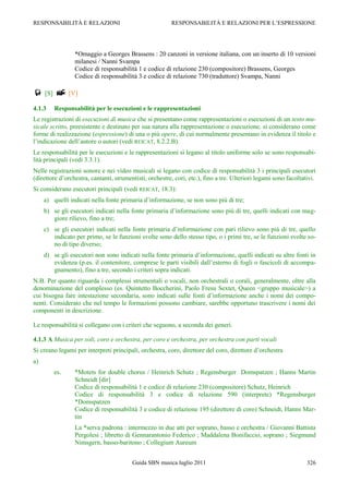 RESPONSABILITÀ E RELAZIONI                               RESPONSABILITÀ E RELAZIONI PER L‟ESPRESSIONE




                 *Omaggio a Georges Brassens : 20 canzoni in versione italiana, con un inserto di 10 versioni
                 milanesi / Nanni Svampa
                 Codice di responsabilità 1 e codice di relazione 230 (compositore) Brassens, Georges
                 Codice di responsabilità 3 e codice di relazione 730 (traduttore) Svampa, Nanni

 [S]  [V]
4.1.3    Responsabilità per le esecuzioni e le rappresentazioni
Le registrazioni di esecuzioni di musica che si presentano come rappresentazioni o esecuzioni di un testo mu-
sicale scritto, preesistente e destinato per sua natura alla rappresentazione o esecuzione, si considerano come
forme di realizzazione (espressione) di una o più opere, di cui normalmente presentano in evidenza il titolo e
l‟indicazione dell‟autore o autori (vedi REICAT, 8.2.2.B).
Le responsabilità per le esecuzioni e le rappresentazioni si legano al titolo uniforme solo se sono responsabi-
lità principali (vedi 3.3.1).
Nelle registrazioni sonore e nei video musicali si legano con codice di responsabilità 3 i principali esecutori
(direttore d‟orchestra, cantanti, strumentisti, orchestre, cori, etc.), fino a tre. Ulteriori legami sono facoltativi.
Si considerano esecutori principali (vedi REICAT, 18.3):
     a) quelli indicati nella fonte primaria d‟informazione, se non sono più di tre;
     b) se gli esecutori indicati nella fonte primaria d‟informazione sono più di tre, quelli indicati con mag-
        giore rilievo, fino a tre;
     c) se gli esecutori indicati nella fonte primaria d‟informazione con pari rilievo sono più di tre, quello
        indicato per primo, se le funzioni svolte sono dello stesso tipo, o i primi tre, se le funzioni svolte so-
        no di tipo diverso;
     d) se gli esecutori non sono indicati nella fonte primaria d‟informazione, quelli indicati su altre fonti in
        evidenza (p.es. il contenitore, comprese le parti visibili dall‟esterno di fogli o fascicoli di accompa-
        gnamento), fino a tre, secondo i criteri sopra indicati.
N.B. Per quanto riguarda i complessi strumentali o vocali, non orchestrali o corali, generalmente, oltre alla
denominazione del complesso (es. Quintetto Boccherini, Paolo Fresu Sextet, Queen <gruppo musicale>) a
cui bisogna fare intestazione secondaria, sono indicati sulle fonti d‟informazione anche i nomi dei compo-
nenti. Considerato che nel tempo le formazioni possono cambiare, sarebbe opportuno trascrivere i nomi dei
componenti in descrizione.

Le responsabilità si collegano con i criteri che seguono, a seconda dei generi.

4.1.3 A Musica per soli, coro e orchestra, per coro e orchestra, per orchestra con parti vocali
Si creano legami per interpreti principali, orchestra, coro, direttore del coro, direttore d‟orchestra
a)
         es.     *Motets for double chorus / Heinrich Schutz ; Regensburger Domspatzen ; Hanns Martin
                 Schneidt [dir]
                 Codice di responsabilità 1 e codice di relazione 230 (compositore) Schutz, Heinrich
                 Codice di responsabilità 3 e codice di relazione 590 (interprete) *Regensburger
                 *Domspatzen
                 Codice di responsabilità 3 e codice di relazione 195 (direttore di coro) Schneidt, Hanns Mar-
                 tin
                 La *serva padrona : intermezzo in due atti per soprano, basso e orchestra / Giovanni Battista
                 Pergolesi ; libretto di Gennarantonio Federico ; Maddalena Bonifaccio, soprano ; Siegmund
                 Nimsgern, basso-baritono ; Collegium Aureum


                                         Guida SBN musica luglio 2011                                             326
 