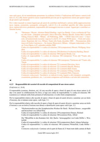 RESPONSABILITÀ E RELAZIONI                              RESPONSABILITÀ E RELAZIONI PER L‟ESPRESSIONE




una o più opere, di cui normalmente presentano in evidenza il titolo e l‟indicazione dell‟autore o autori (vedi
REICAT, 8.2.2.B); hanno quindi le stesse responsabilità previste per le registrazioni sonore per quanto riguar-
da gli autori e gli interpreti.
Per i video musicali si creano legami per gli autori di contributi intellettuali o artistici della rappresentazione
(p.es. regista, costumista, scenografo, coreografo, vedi.4.1.3) e di contributi specifici del video musicale
(p.es. regista televisivo, produttore, responsabile del montaggio) ma non si creano legami per i contributi so-
lamente tecnici.
        es.     *Idomeneo / Mozart ; direttore Daniel Harding ; regia Luc Bondy ; Coro e orchestra del Tea-
                tro alla Scala ; [interpreti principali:] Steve Davislim, Monica Bacelli, Emma Bell, Camilla
                Tilling, Franceso Meli. - Milano : xG Publishing, 2009. - 1 DVD video (161 min) + 1 fasci-
                colo. ((Caratteristiche tecniche: regione 0; dvd-9; 4:3; linear PCM stereo. - Titolo del conte-
                nitore. Registrato dal vivo, Milano, Teatro alla Scala, dicembre 2005. Ŕ Presentazione delle
                tracce di Giulio Castronovo. - Su licenza Musicom.it, Milano. -Allegato redazionale a Clas-
                sic Voice Opera, n.47, settembre-ottobre 2009
                Codice di responsabilità 1 e codice di relazione 230 (compositore) Mozart, Wolfgang Ama-
                deus
                Codice di responsabilità 3 e codice di relazione 250 (direttore d‟orchestra) Harding, Daniel
                Codice di responsabilità 3 e codice di relazione 300 (regista) Bondy, Luc
                Codice di responsabilità 3 e codice di relazione 590 (interprete) *Coro del *Teatro alla
                *Scala
                Codice di responsabilità 3 e codice di relazione 590 (interprete) *Orchestra del *Teatro alla
                *Scala
                Codice di responsabilità 3 e codice di relazione 721 (cantante) Davislim, Steve
                Codice di responsabilità 3 e codice di relazione 721 (cantante) Bacelli, Monica
                Codice di responsabilità 3 e codice di relazione 721 (cantante) Bell, Emma
                Codice di responsabilità 3 e codice di relazione 721 (cantante) Tilling, Camilla
                Codice di responsabilità 3 e codice di relazione 721 (cantante) Meli, Franceso
                Commento redazionale: Facoltativi, se indicati in nota, legami a altri interpreti, scenografo,
                cosutumista, produttore, etc., i cui nomi compaiono sull‟etichetta e sul retro del contenitore.


4.1.5   Responsabilità dei curatori di raccolte di composizioni di uno stesso autore
(Vedi REICAT, 18.4).
Il responsabile (curatore, direttore, etc.) di una raccolta di opere o brani di opere di uno stesso autore (o di
due o tre autori in collaborazione fra loro), si lega con codice di responsabilità 3 e codice di relazione 340
(curatore) se è indicato nella fonte primaria d‟informazione o in altre fonti complementari.
Per le responsabilità relative alle raccolte di opere o brani di opere di autori diversi o anonime con un titolo
d‟insieme, che si trattano come opere, vedi il par. 5.1.
Per le responsabilità relative alle raccolte di opere o brani di opere di autori diversi o anonime senza un titolo
d‟insieme o con un titolo d‟insieme non idoneo a identificarle come opere vedi il par. 5.2.
        es.     *Orchesterstudien aus den Symphonischen Werken für Harfe / Richard Strauss ; ausgewählt
                und bezeichnet von Alfred Holy
                Codice di responsabilità 1 e codice di relazione 230 (compositore) Strauss, Richard
                Codice di responsabilità 3 e codice di relazione 340 (curatore) Holy, Alfred
                Die *Blockflöte in den Kantaten Joh. Seb. Bachs / herausgegeben von Linde Höffer v. Win-
                terfeld
                Codice di responsabilità 1 e codice di relazione 230 (compositore) Bach, Johann Sebastian
                Codice di responsabilità 3 e codice di relazione 340 (curatore) Winterfeld, Linde Höffer :
                von
                Commento redazionale: Contiene solo le parti di flauto di 21 brani tratti dalle cantate di Bach

                                        Guida SBN musica luglio 2011                                           332
 