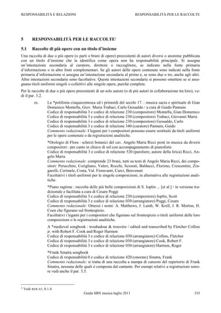 RESPONSABILITÀ E RELAZIONI                                                 RESPONSABILITÀ PER LE RACCOLTE




5        RESPONSABILITÀ PER LE RACCOLTE1

5.1      Raccolte di più opere con un titolo d’insieme
Una raccolta di due o più opere (o parti o brani di opere) preesistenti di autori diversi o anonime pubblicata
con un titolo d‟insieme che la identifica come opera non ha responsabilità principale. Si assegna
un‟intestazione secondaria al curatore, direttore o raccoglitore, se indicato nella fonte primaria
d‟informazione o in altre fonti complementari. Se gli autori delle opere contenute sono indicati nella fonte
primaria d‟informazione si assegna un‟intestazione secondaria al primo e, se sono due o tre, anche agli altri.
Altre intestazioni secondarie sono facoltative. Queste intestazioni secondarie si possono omettere se si asse-
gnano titoli uniformi singoli o collettivi alle singole opere, purché complete.
Per le raccolte di due o più opere preesistenti di un solo autore (o di più autori in collaborazione tra loro), ve-
di il par. 3.2.
          es.      La *polifonia cinquecentesca ed i primordi del secolo 17. : musica sacra e spirituale di Gian
                   Domenico Montella, Giov. Maria Trabaci, Carlo Gesualdo / a cura di Guido Pannain
                   Codice di responsabilità 3 e codice di relazione 230 (compositore) Montella, Gian Domenico
                   Codice di responsabilità 3 e codice di relazione 230 (compositore) Trabaci, Giovanni Maria
                   Codice di responsabilità 3 e codice di relazione 230 (compositore) Gesualdo, Carlo
                   Codice di responsabilità 3 e codice di relazione 340 (curatore) Pannain, Guido
                   Commento redazionale: I legami per i compositori possono essere sostituiti da titoli uniformi
                   per le opere contenute o da registrazioni analitiche.
                   *Orologio di Flora : scherzi botanici del cav. Angelo Maria Ricci posti in musica da diversi
                   compositori : per canto in chiave di sol con accompagnamento di pianoforte
                   Codice di responsabilità 3 e codice di relazione 520 (paroliere, autore della lirica) Ricci, An-
                   gelo Maria
                   Commento redazionale: comprende 23 brani, tutti su testi di Angelo Maria Ricci, dei compo-
                   sitori: Perucchini, Corigliano, Valeri, Rocchi, Sciorati, Balducci, Florimo, Crescentini, Zin-
                   garelli, Cerimele, Costa, Val. Fioravanti, Curci, Benvenuti
                   Facoltativi i titoli uniformi per le singole composizioni, in alternativa alle registrazioni anali-
                   tiche.
                   *Piano ragtime : raccolta delle più belle composizioni di S. Joplin ... [et al.] / in versione tra-
                   dizionale e facilitata a cura di Cesare Poggi
                   Codice di responsabilità 3 e codice di relazione 230 (compositore) Joplin, Scott
                   Codice di responsabilità 3 e codice di relazione 030 (arrangiatore) Poggi, Cesare
                   Commento redazionale: Omessi i nomi: A. Matthews, J. Lamb, W. Krell, J. R. Morton, H.
                   Coen che figurano sul frontespizio.
                   Facoltativi i legami per i compositori che figurano sul frontespizio o titoli uniformi delle loro
                   composizioni o le registrazioni analitiche.
                   A *medieval songbook : troubadour & trouvère / edited and transcribed by Fletcher Collins
                   jr. with Robert F. Cook and Roger Harmon
                   Codice di responsabilità 3 e codice di relazione 030 (arrangiatore) Collins, Fletcher
                   Codice di responsabilità 3 e codice di relazione 030 (arrangiatore) Cook, Robert F.
                   Codice di responsabilità 3 e codice di relazione 030 (arrangiatore) Harmon, Roger
                   *Frank Sinatra songbook
                   Codice di responsabilità 0 e codice di relazione 420 (onorato) Sinatra, Frank
                   Commento redazionale: si tratta di una raccolta a stampa di canzoni del repertorio di Frank
                   Sinatra, nessuna delle quali è composta dal cantante. Per esempi relativi a registrazioni sono-
                   re vedi anche il par. 3.5.



1   Vedi REICAT, 8.1.4.
                                          Guida SBN musica luglio 2011                                            335
 