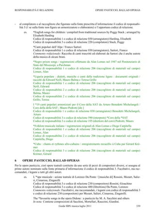 RESPONSABILITÀ E RELAZIONI                                               OPERE PASTICCIO, BALLAD OPERAS




-   al compilatore o al raccoglitore che figurano sulla fonte prescritta d‟informazione il codice di responsabi-
    lità 3 (1 se sulla fonte non figura un armonizzatore o elaboratore) e l‟opportuno codice di relazione.
        es.     *English songs for children / compiled from traditional sources by Peggy Stack ; arranged by
                Elisabeth Harding
                Codice di responsabilità 1 e codice di relazione 030 (arrangiatore) Harding, Elisabeth
                Codice di responsabilità 3 e codice di relazione 220 (compilatore) Stack, Peggy
                *Canti popolari dell‟Alpe / Franco Sartori
                Codice di responsabilità 1 e codice di relazione 030 (arrangiatore), Sartori, Franco
                Commento redazionale: Raccolta di canti trascritti ed elaborati da Sartori che è anche autore
                della musica di alcuni brani.
                *Negro prison songs / registrazioni effettuate da Alan Lomax nel 1947 nel Penitenziario di
                Stato del Mississipi, a Parchman
                Codice di responsabilità 1 e codice di relazione 206 (raccoglitore di materiali sul campo)
                Lomax, Alan
                *Liguria popolare : dialetti, musiche e canti della tradizione ligure : documenti originali /
                raccolti da Edward Neill, Mauro Balma e Teresa Grillo
                Codice di responsabilità 1 e codice di relazione 206 (raccoglitore di materiali sul campo)
                Neill, Edward
                Codice di responsabilità 2 e codice di relazione 206 (raccoglitore di materiali sul campo)
                Balma, Mauro
                Codice di responsabilità 2 e codice di relazione 206 (raccoglitore di materiali sul campo)
                Grillo, Teresa
                I *19 canti popolari armonizzati per il Coro della SAT da Arturo Benedetti Michelangeli /
                Coro della della SAT ; Mauro Pedrotti [dir.]
                Codice di responsabilità 1 e codice di relazione 030 (arrangiatore) Benedetti Michelangeli,
                Arturo
                Codice di responsabilità 3 e codice di relazione 590 (interprete) *Coro della *SAT
                Codice di responsabilità 3 e codice di relazione 195 (direttore del coro) Pedrotti, Mauro
                *Folklore musicale italiano / registrazioni originali di Alan Lomax e Diego Carpitella
                Codice di responsabilità 1 e codice di relazione 206 (raccoglitore di materiali sul campo)
                Lomax, Alan
                Codice di responsabilità 2 e codice di relazione 206 (raccoglitore di materiali sul campo)
                Carpitella, Diego
                *Cuba : chants et rythmes afro-cubains / enregistrements recueillis à Cuba par Gérard Kré-
                mer
                Codice di responsabilità 3 e codice di relazione 206 (raccoglitore di materiali sul campo)
                Krémer, Gérard

6      OPERE PASTICCIO, BALLAD OPERAS
Per le opere pasticcio, cioè opere teatrali costituite da una serie di pezzi di compositori diversi, si assegna al
primo autore nominato sulla fonte primaria d‟informazione il codice di responsabilità 3. Facoltativi, ma rac-
comandati, i legami a tutti gli altri autori.
        es.     L‟*ape musicale : azione teatrale di Lorenzo Da Ponte / [musiche di] Rossini, Mozart, Salie-
                ri, Cimarosa, Zingarelli
                Codice di responsabilità 3 e codice di relazione 230 (compositore) Rossini, Gioachino
                Codice di responsabilità 3 e codice di relazione 480 (librettista) Da Ponte, Lorenzo
                Commento redazionale: Facoltativi, ma raccomandati, i legami con codice di responsabilità 3
                e codice di relazione 230 (compositore) per Mozart, Salieri, Cimarosa, Zingarelli.
                The *favourite songs in the opera Didone : a pasticcio by M. A. Sacchini and others
                In nota: Contiene composizioni di Sacchini, Mortellari, Rauzzini, Giardini.
                                        Guida SBN musica luglio 2011                                          339
 