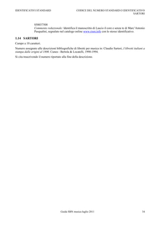 IDENTIFICATIVI STANDARD                               CODICE DEL NUMERO STANDARD O IDENTIFICATIVO
                                                                                          SARTORI



                850037508
                Commento redazionale: Identifica il manoscritto di Lascio il core e senza te di Marc‟Antonio
                Pasqualini, segnalato nel catalogo online www.rism.info con lo stesso identificativo.

1.14 SARTORI
Campo a 10 caratteri.
Numero assegnato alle descrizioni bibliografiche di libretti per musica in: Claudio Sartori, I libretti italiani a
stampa dalle origini al 1800. Cuneo : Bertola & Locatelli, 1990-1994.
Si cita trascrivendo il numero riportato alla fine della descrizione.




                                        Guida SBN musica luglio 2011                                           34
 