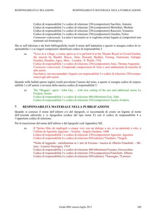 RESPONSABILITÀ E RELAZIONI                        RESPONSABILITÀ MATERIALE NELLA PUBBLICAZIONE




                Codice di responsabilità 3 e codice di relazione 230 (compositore) Sacchini, Antonio
                Codice di responsabilità 3 e codice di relazione 230 (compositore) Mortellari, Michele
                Codice di responsabilità 3 e codice di relazione 230 (compositore) Rauzzini, Venanzio
                Codice di responsabilità 3 e codice di relazione 230 (compositore) Giardini, Felice
                Commento redazionale: La nota è necessaria se si vogliono creare legami ai compositori non
                nominati sul frontespizio.
Ma se nell‟edizione o da fonti bibliografiche risulti il nome dell‟adattatore a questo si assegna codice di re-
sponsabilità 1 e ai singoli compositori identificati codice di responsabilità 3.
        es.     *Love in a village, a comic opera as it is perform‟d at the Theatre Royal in Covent-Garden,
                the musick by Handel, Boyce, Arne, Howard, Baildon, Festing, Geminiani, Galuppi,
                Giardini, Paradies, Agus, Abos. - London : S. Walsh, 1762
                Codice di responsabilità 1 e codice di relazione 230 (compositore) Arne, Thomas Augustine
                Commento redazionale: Comprende composizioni di Arne e suoi adattamenti di musiche di
                altri autori.
                Facoltativi, ma raccomandati i legami con responsabilità 3 e codice di relazione 230 (compo-
                sitore) agli altri autori.
Quando nelle ballad operas inglesi risulti prevalente l‟autore del testo, a questo si assegna codice di respon-
sabilità 1 e all‟autore o revisore della musica codice di responsabilità 3.
        es.     The *Beggars‟ opera / John Gay ... with new setting of the airs and additional music by
                Frederic Austin
                Codice di responsabilità 1 e codice di relazione 480 (librettista) Gay, John
                Codice di responsabilità 3 e codice di relazione 230 (compositore) Austin, Frederic

7     RESPONSABILITÀ MATERIALE NELLA PUBBLICAZIONE
Quando si conosce il nome dell‟editore e/o del tipografo, si raccomanda di creare un legame al nome
dell‟azienda editoriale e /o tipografica (codice del tipo nome E) con il codice di responsabilità 4 e
l‟opportuno codice di relazione.
Per la trascrizione del nome dell‟editore e del tipografo vedi Appendice XII.
        es.     Il *primo libro de madrigali a cinque voci con un dialogo a sei, et un pastorale a otto, a
                l‟ultimo di Agostino Agazzari. - Venetia : Angelo Gardano, 1600
                Codice di responsabilità 1 e codice di relazione 230 (compositore) Agazzari, Agostino
                Codice di responsabilità 4 e codice di relazione 650 (editore) *Gardano, *Angelo
                *Notte di leggenda : melodramma in 1 atto di Forzano / musica di Alberto Franchetti. - Mi-
                lano : Lorenzo Sonzogno, 1914
                Codice di responsabilità 1 e codice di relazione 480 (librettista) Forzano, Giovacchino
                Codice di responsabilità 3 e codice di relazione 230 (compositore) Franchetti, Alberto
                Codice di responsabilità 4 e codice di relazione 650 (editore), *Sonzogno, *Lorenzo




                                      Guida SBN musica luglio 2011                                         340
 