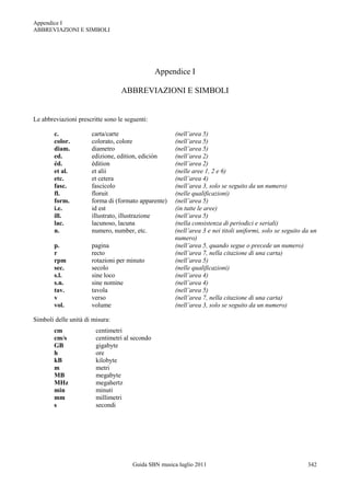 Appendice I
ABBREVIAZIONI E SIMBOLI




                                                Appendice I

                                  ABBREVIAZIONI E SIMBOLI


Le abbreviazioni prescritte sono le seguenti:

        c.            carta/carte                      (nell’area 5)
        color.        colorato, colore                 (nell’area 5)
        diam.         diametro                         (nell’area 5)
        ed.           edizione, edition, edición       (nell’area 2)
        éd.           édition                          (nell’area 2)
        et al.        et alii                          (nelle aree 1, 2 e 6)
        etc.          et cetera                        (nell’area 4)
        fasc.         fascicolo                        (nell’area 3, solo se seguito da un numero)
        fl.           floruit                          (nelle qualificazioni)
        form.         forma di (formato apparente)     (nell’area 5)
        i.e.          id est                           (in tutte le aree)
        ill.          illustrato, illustrazione        (nell’area 5)
        lac.          lacunoso, lacuna                 (nella consistenza di periodici e seriali)
        n.            numero, number, etc.             (nell’area 3 e nei titoli uniformi, solo se seguito da un
                                                       numero)
        p.            pagina                           (nell’area 5, quando segue o precede un numero)
        r             recto                            (nell’area 7, nella citazione di una carta)
        rpm           rotazioni per minuto             (nell’area 5)
        sec.          secolo                           (nelle qualificazioni)
        s.l.          sine loco                        (nell’area 4)
        s.n.          sine nomine                      (nell’area 4)
        tav.          tavola                           (nell’area 5)
        v             verso                            (nell’area 7, nella citazione di una carta)
        vol.          volume                           (nell’area 3, solo se seguito da un numero)

Simboli delle unità di misura:
        cm              centimetri
        cm/s            centimetri al secondo
        GB              gigabyte
        h               ore
        kB              kilobyte
        m               metri
        MB              megabyte
        MHz             megahertz
        min             minuti
        mm              millimetri
        s               secondi




                                       Guida SBN musica luglio 2011                                         342
 