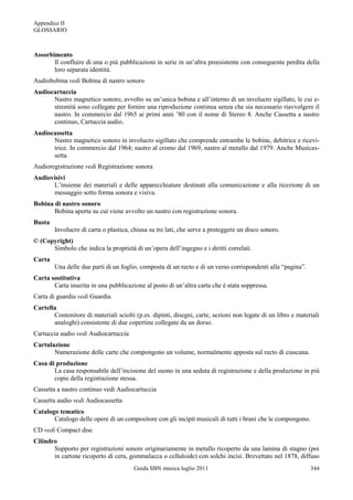 Appendice II
GLOSSARIO



Assorbimento
       Il confluire di una o più pubblicazioni in serie in un‟altra preesistente con conseguente perdita della
       loro separata identità.
Audiobobina vedi Bobina di nastro sonoro
Audiocartuccia
      Nastro magnetico sonoro, avvolto su un‟unica bobina e all‟interno di un involucro sigillato, le cui e-
      stremità sono collegate per fornire una riproduzione continua senza che sia necessario riavvolgere il
      nastro. In commercio dal 1965 ai primi anni ‟80 con il nome di Stereo 8. Anche Cassetta a nastro
      continuo, Cartuccia audio.
Audiocassetta
      Nastro magnetico sonoro in involucro sigillato che comprende entrambe le bobine, debitrice e ricevi-
      trice. In commercio dal 1964; nastro al cromo dal 1969, nastro al metallo dal 1979. Anche Musicas-
      setta.
Audioregistrazione vedi Registrazione sonora
Audiovisivi
      L‟insieme dei materiali e delle apparecchiature destinati alla comunicazione e alla ricezione di un
      messaggio sotto forma sonora e visiva.
Bobina di nastro sonoro
       Bobina aperta su cui viene avvolto un nastro con registrazione sonora.
Busta
        Involucro di carta o plastica, chiusa su tre lati, che serve a proteggere un disco sonoro.
© (Copyright)
      Simbolo che indica la proprietà di un‟opera dell‟ingegno e i diritti correlati.
Carta
        Una delle due parti di un foglio, composta di un recto e di un verso corrispondenti alla “pagina”.
Carta sostitutiva
       Carta inserita in una pubblicazione al posto di un‟altra carta che è stata soppressa.
Carta di guardia vedi Guardia
Cartella
       Contenitore di materiali sciolti (p.es. dipinti, disegni, carte, sezioni non legate di un libro e materiali
       analoghi) consistente di due copertine collegate da un dorso.
Cartuccia audio vedi Audiocartuccia
Cartulazione
       Numerazione delle carte che compongono un volume, normalmente apposta sul recto di ciascuna.
Casa di produzione
       La casa responsabile dell‟incisione del suono in una seduta di registrazione e della produzione in più
       copie della registrazione stessa.
Cassetta a nastro continuo vedi Audiocartuccia
Cassetta audio vedi Audiocassetta
Catalogo tematico
       Catalogo delle opere di un compositore con gli incipit musicali di tutti i brani che le compongono.
CD vedi Compact disc
Cilindro
       Supporto per registrazioni sonore originariamente in metallo ricoperto da una lamina di stagno (poi
       in cartone ricoperto di cera, gommalacca o celluloide) con solchi incisi. Brevettato nel 1878, diffuso
                                        Guida SBN musica luglio 2011                                          344
 