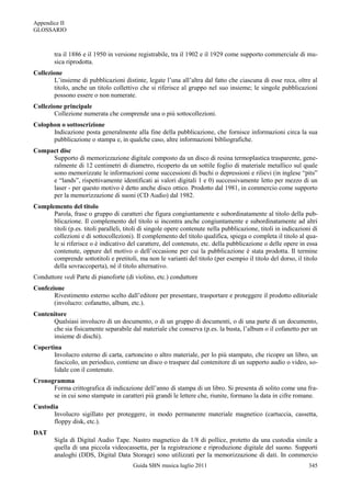 Appendice II
GLOSSARIO



        tra il 1886 e il 1950 in versione registrabile, tra il 1902 e il 1929 come supporto commerciale di mu-
        sica riprodotta.
Collezione
        L‟insieme di pubblicazioni distinte, legate l‟una all‟altra dal fatto che ciascuna di esse reca, oltre al
        titolo, anche un titolo collettivo che si riferisce al gruppo nel suo insieme; le singole pubblicazioni
        possono essere o non numerate.
Collezione principale
        Collezione numerata che comprende una o più sottocollezioni.
Colophon o sottoscrizione
      Indicazione posta generalmente alla fine della pubblicazione, che fornisce informazioni circa la sua
      pubblicazione o stampa e, in qualche caso, altre informazioni bibliografiche.
Compact disc
     Supporto di memorizzazione digitale composto da un disco di resina termoplastica trasparente, gene-
     ralmente di 12 centimetri di diametro, ricoperto da un sottile foglio di materiale metallico sul quale
     sono memorizzate le informazioni come successioni di buchi o depressioni e rilievi (in inglese “pits”
     e “lands”, rispettivamente identificati ai valori digitali 1 e 0) successivamente letto per mezzo di un
     laser - per questo motivo è detto anche disco ottico. Prodotto dal 1981, in commercio come supporto
     per la memorizzazione di suoni (CD Audio) dal 1982.
Complemento del titolo
      Parola, frase o gruppo di caratteri che figura congiuntamente e subordinatamente al titolo della pub-
      blicazione. Il complemento del titolo si incontra anche congiuntamente e subordinatamente ad altri
      titoli (p.es. titoli paralleli, titoli di singole opere contenute nella pubblicazione, titoli in indicazioni di
      collezioni e di sottocollezioni). Il complemento del titolo qualifica, spiega o completa il titolo al qua-
      le si riferisce o è indicativo del carattere, del contenuto, etc. della pubblicazione o delle opere in essa
      contenute, oppure del motivo o dell‟occasione per cui la pubblicazione è stata prodotta. Il termine
      comprende sottotitoli e pretitoli, ma non le varianti del titolo (per esempio il titolo del dorso, il titolo
      della sovraccoperta), né il titolo alternativo.
Conduttore vedi Parte di pianoforte (di violino, etc.) conduttore
Confezione
       Rivestimento esterno scelto dall‟editore per presentare, trasportare e proteggere il prodotto editoriale
       (involucro: cofanetto, album, etc.).
Contenitore
      Qualsiasi involucro di un documento, o di un gruppo di documenti, o di una parte di un documento,
      che sia fisicamente separabile dal materiale che conserva (p.es. la busta, l‟album o il cofanetto per un
      insieme di dischi).
Copertina
       Involucro esterno di carta, cartoncino o altro materiale, per lo più stampato, che ricopre un libro, un
       fascicolo, un periodico, contiene un disco o traspare dal contenitore di un supporto audio o video, so-
       lidale con il contenuto.
Cronogramma
      Forma crittografica di indicazione dell‟anno di stampa di un libro. Si presenta di solito come una fra-
      se in cui sono stampate in caratteri più grandi le lettere che, riunite, formano la data in cifre romane.
Custodia
       Involucro sigillato per proteggere, in modo permanente materiale magnetico (cartuccia, cassetta,
       floppy disk, etc.).
DAT
        Sigla di Digital Audio Tape. Nastro magnetico da 1/8 di pollice, protetto da una custodia simile a
        quella di una piccola videocassetta, per la registrazione e riproduzione digitale del suono. Supporti
        analoghi (DDS, Digital Data Storage) sono utilizzati per la memorizzazione di dati. In commercio
                                         Guida SBN musica luglio 2011                                            345
 