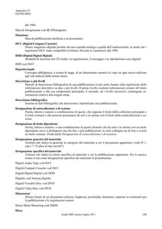 Appendice II
GLOSSARIO



        dal 1986.
Data di fonogramma vedi  (Phonogram)
Datazione
       Data di pubblicazione attribuita a un documento.
DCC (Digital Compact Cassette)
      Nastro magnetico digitale protetto da una custodia analoga a quella dell‟audiocassetta, in modo che i
      registratori DCC siano compatibili in lettura. Non più in commercio dal 1996.
DDD (Digital Digital Digital)
      Modalità di incisione dei CD Audio: la registrazione, il missaggio e la riproduzione sono digitali.
DDS vedi DAT
Deposito legale
       Consegna obbligatoria, a norma di legge, di un determinato numero di copie di ogni nuova edizione
       agli enti indicati dalla norma stessa.
Descrizione a più livelli
       Metodo di descrizione bibliografica di una pubblicazione in più unità, basato sulla ripartizione delle
       informazioni descrittive su due o più livelli. Il primo livello contiene informazioni comuni all‟intera
       pubblicazione o alla sua componente principale, il secondo, ed i livelli successivi, contengono in-
       formazioni relative alla singola unità.
Descrizione bibliografica
       Insieme di dati bibliografici che descrivono e identificano una pubblicazione.
Designazione di sottocollezione o di sezione
       Parola, lettera o numero o combinazione di questi, che seguono il titolo della collezione principale o
       il titolo comune e che possono presentarsi da soli o in unione con il titolo della sottocollezione o se-
       zione.
Designazione di titolo dipendente
       Parola, lettera o numero, o una combinazione di questi elementi che da sola o in unione con un titolo
       dipendente serve a distinguere una fra due o più pubblicazioni in serie collegate tra di loro e aventi
       un titolo comune. (Vedi anche Designazione di sottocollezione o di sezione).
Designazione generica del materiale
       Termine che indica in generale la categoria del materiale a cui il documento appartiene. (vedi Pt 1,
       cap.1.7 “Codice di tipo record”).
Designazione specifica del materiale
       Termine che indica la classe specifica di materiale a cui la pubblicazione appartiene. Per la musica
       notata si usa come designazione specifica del materiale la presentazione.
Digital Audio Tape vedi DAT
Digital Compact Cassette vedi DCC
Digital Digital Digital vedi DDD
Digitale vedi Sistema digitale
Digital Versatile Disc vedi DVD
Digital Video Disc vedi DVD
Dimensioni
      Misure lineari di un documento (altezza, larghezza, profondità, diametro), espresse in centimetri per
      le pubblicazioni e le registrazioni sonore.
Direct Metal Mastering vedi DMM
Disco
                                      Guida SBN musica luglio 2011                                          346
 