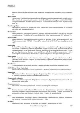 Appendice II
GLOSSARIO



        Oggetto piatto e circolare utilizzato come supporto di memorizzazione meccanico, ottico o magneti-
        co.
Disco acetato
       Supporto per l‟incisione (generalmente diretta) del suono, costituito da un‟anima in metallo, vetro o
       fibra rivestita da una copertura in acetato o nitrato di cellulosa in cui vengono incisi i solchi. Utiliz-
       zato prevalentemente in ambito professionale dal 1930 all‟introduzione del nastro magnetico negli
       anni ‟50.
Disco fonografico
        Disco sonoro utilizzato per memorizzare suoni, riproducibili con un fonografo tramite un solco a spi-
        rale posto sulle due tracce del disco.
Disco in lacca
        Disco fonografico interamente costituito o laminato in resina termoplastica. La lacca fu utilizzata
        normalmente per i 78 giri, fino all‟avvento dei dischi in vinile. In commercio dal 1887 agli anni ‟50.
Disco in vinile
        Disco fonografico interamente costituito in cloruro di polivinile (PVC). Messo a punto negli anni
        ‟30; in commercio dal 1947 (33 1/3 rpm LP o microsolco), dal 1949 (45 rpm singoli), stereo dal
        1957.
Disco ottico
       Include CD e disco laser; può essere preregistrato o vuoto, destinato alla registrazione da parte
       dell‟utente. Il contenuto è codificato digitalmente (eccetto la traccia video dei dischi laser che è in
       forma analogica) e inciso in uno strato riflettente sotto forma di buchi o depressioni e rilievi. Un rag-
       gio laser è proiettato sul disco che ruota; la differenza nel riflesso prodotto da depressioni e rilievi
       viene captata da un ricevitore, che converte il segnale da digitale ad analogico per la riproduzione.
Disco sonoro
       Lastra circolare in lacca, vinile o altro materiale su cui vengono registrate vibrazioni sonore. Il se-
       gnale può essere analogico o digitale ed essere registrato e riprodotto con tecnologia acustica, elettri-
       ca, magnetica o ottica.
Distributore
       Agente o agenzia che ha i diritti (esclusivi o in partecipazione) di vendita di una pubblicazione.
DMM (Direct Metal Mastering)
     Processo di masterizzazione in cui la registrazione è effettuata direttamente sulla matrice metallica.
Documento
     Manifestazione fisica di un‟opera o gruppo di opere, in qualsiasi forma, considerata come un‟entità
     e, come tale, oggetto di una descrizione bibliografica unitaria.
Documento in più unità
     Materiale costituito da più unità di tipo diverso o omogeneo, di pari importanza o comunque da con-
     siderare sullo stesso piano.
Documento sonoro
     Documento contenente registrazioni di suoni non accompagnati da immagini.
Dolby
        Insieme di sistemi per la riduzione del rumore in fase di registrazione e riproduzione utilizzati per
        migliorare il rapporto segnale-rumore e per attenuare suoni non desiderati. I sistemi, parzialmente in-
        compatibili tra loro, sono: Dolby A, Dolby B, Dolby C, Dolby Hx pro e Dolby SR.
Dorso
        Parte della legatura, che collega i piatti o le parti anteriore e posteriore della copertina. Il termine si
        usa anche per i contenitori delle registrazioni sonore e video.
Dual disc
       Disco ottico che si presenta su un lato come un CD audio e sull‟altro come un DVD.
                                        Guida SBN musica luglio 2011                                           347
 
