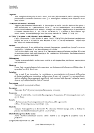Appendice II
GLOSSARIO



Duplicato
       Altro esemplare di una parte di musica notata, realizzato per consentire la lettura contemporanea a
       più esecutori di uno stesso strumento o voce (p.es. violini primi o soprani) in un complesso orche-
       strale o corale.
DVD (Digital Versatile/Video Disc)
      Supporto per la memorizzazione ottica di dati che può includere video e/o audio di alta qualità. I
      DVD assomigliano ai CD per dimensioni fisiche (12 cm o occasionalmente 8 cm di diametro) ma
      sono codificati in formato diverso, a densità molto più alta e talora a doppio strato e su entrambi i la-
      ti. Possono contenere fino a 4, 7 o 8,5 GB per lato. Come il CD, si presenta in diversi formati regi-
      strabili o meno, destinati ad impieghi particolari (p.es. DVD-RAM, DVD-R, DVD+R, etc.).
EAN/UPC (European Article Number/Universal Product Code)
     Codice composto da 13 cifre, definito da norma ISO/IEC 15420:2009, che identifica i prodotti com-
     merciali per mezzo di un codice a barre. Presente in molti CD, include solitamente l‟identificativo
     dell‟editore e il numero di catalogo.
Edizione
       Insieme delle copie di una pubblicazione, stampate da una stessa composizione tipografica o mezzo
       assimilabile, e pubblicate da una determinata agenzia editrice.
       Per le registrazioni sonore, tutte le copie di un documento prodotte dalla stessa incisione del suono,
       incisione proveniente dalla medesima ripresa. Un cambiamento di identità del distributore non com-
       porta un cambiamento di edizione.
Elaborazione
       Termine generico che indica un intervento creativo su una composizione preesistente, ma non genera
       una nuova opera.
Elemento
      Parola, frase o gruppo di caratteri che rappresenta una distinta unità d‟informazione bibliografica e fa
      parte di un‟area della descrizione.
Emissione
       Tutte le copie di una impressione che costituiscono un gruppo distinto, esplicitamente differenziato
       da altre copie della stessa impressione per la presenza di una o più variazioni (p.es. un nuovo fronte-
       spizio o colophon che espressamente identifica le copie come un‟unità discreta) (vedi anche Impres-
       sione, e, per le edizioni antiche, Stato e Variante).
Esagramma
      Rigo musicale composto di sei linee.
Esemplare
      Ogni copia di un‟edizione appartenente alla medesima emissione.
Estensione
       Numero di unità fisiche e/o sottounità che compongono il documento. L‟estensione può anche inclu-
       dere la durata.
Estratto
       1. Parte di una pubblicazione generalmente miscellanea, edita separamente.
       2. brano di una composizione musicale più vasta.
Etichetta
       Elemento fisico apposto su un documento. Per estensione il termine designa anche le diciture im-
       presse o incise direttamente su un supporto sonoro o video.
Etichetta discografica (Label name)
       Marca o marchio commerciale associato a tutti i prodotti (o una loro parte) di un editore o casa di
       produzione.
European Article Number vedi EAN

                                      Guida SBN musica luglio 2011                                         348
 