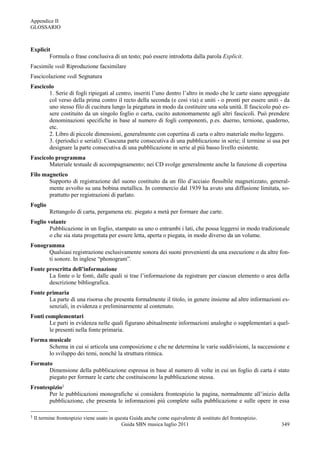 Appendice II
GLOSSARIO



Explicit
        Formula o frase conclusiva di un testo; può essere introdotta dalla parola Explicit.
Facsimile vedi Riproduzione facsimilare
Fascicolazione vedi Segnatura
Fascicolo
       1. Serie di fogli ripiegati al centro, inseriti l‟uno dentro l‟altro in modo che le carte siano appoggiate
       col verso della prima contro il recto della seconda (e così via) e uniti - o pronti per essere uniti - da
       uno stesso filo di cucitura lungo la piegatura in modo da costituire una sola unità. Il fascicolo può es-
       sere costituito da un singolo foglio o carta, cucito autonomamente agli altri fascicoli. Può prendere
       denominazioni specifiche in base al numero di fogli componenti, p.es. duerno, ternione, quaderno,
       etc.
       2. Libro di piccole dimensioni, generalmente con copertina di carta o altro materiale molto leggero.
       3. (periodici e seriali): Ciascuna parte consecutiva di una pubblicazione in serie; il termine si usa per
       designare la parte consecutiva di una pubblicazione in serie al più basso livello esistente.
Fascicolo programma
       Materiale testuale di accompagnamento; nei CD svolge generalmente anche la funzione di copertina
Filo magnetico
       Supporto di registrazione del suono costituito da un filo d‟acciaio flessibile magnetizzato, general-
       mente avvolto su una bobina metallica. In commercio dal 1939 ha avuto una diffusione limitata, so-
       prattutto per registrazioni di parlato.
Foglio
           Rettangolo di carta, pergamena etc. piegato a metà per formare due carte.
Foglio volante
        Pubblicazione in un foglio, stampato su uno o entrambi i lati, che possa leggersi in modo tradizionale
        o che sia stata progettata per essere letta, aperta o piegata, in modo diverso da un volume.
Fonogramma
      Qualsiasi registrazione esclusivamente sonora dei suoni provenienti da una esecuzione o da altre fon-
      ti sonore. In inglese “phonogram”.
Fonte prescritta dell’informazione
       La fonte o le fonti, dalle quali si trae l‟informazione da registrare per ciascun elemento o area della
       descrizione bibliografica.
Fonte primaria
       La parte di una risorsa che presenta formalmente il titolo, in genere insieme ad altre informazioni es-
       senziali, in evidenza e preliminarmente al contenuto.
Fonti complementari
       Le parti in evidenza nelle quali figurano abitualmente informazioni analoghe o supplementari a quel-
       le presenti nella fonte primaria.
Forma musicale
      Schema in cui si articola una composizione e che ne determina le varie suddivisioni, la successione e
      lo sviluppo dei temi, nonché la struttura ritmica.
Formato
      Dimensione della pubblicazione espressa in base al numero di volte in cui un foglio di carta è stato
      piegato per formare le carte che costituiscono la pubblicazione stessa.
Frontespizio1
       Per le pubblicazioni monografiche si considera frontespizio la pagina, normalmente all‟inizio della
       pubblicazione, che presenta le informazioni più complete sulla pubblicazione e sulle opere in essa

1   Il termine frontespizio viene usato in questa Guida anche come equivalente di sostituto del frontespizio .
                                              Guida SBN musica luglio 2011                                       349
 