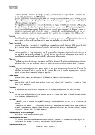 Appendice II
GLOSSARIO



          contenute e che di solito reca il titolo più completo, un‟indicazione di responsabilità, nonché per inte-
          ro o in parte, l‟indicazione di pubblicazione.
          Quando gli elementi normalmente presentati sul frontespizio sono distribuiti, senza ripetersi, su due
          pagine a fronte, si considera frontespizio l‟insieme delle due pagine. La pagina che reca il titolo è di
          solito considerata frontespizio.
          Per le pubblicazioni in serie si considera frontespizio la pagina normalmente all‟inizio del fascicolo,
          che reca il titolo e di solito l‟indicazione di responsabilità e tutta o parte dell‟indicazione di pubblica-
          zione. Esso può inoltre contenere altre informazioni come la numerazione e/o la data del volume, in-
          formazioni redazionali, quali la lista dei curatori o i membri del comitato redazionale; non può con-
          tenere il sommario, notizie sui numeri seguenti, etc. o un testo che possa essere parte del fascicolo.
Fusione
       Il confluire insieme di due o più pubblicazioni in serie in una nuova pubblicazione in serie, con la
       conseguente perdita, per le pubblicazioni in serie fuse, della loro precedente identità.
Genere musicale
      Insieme dei caratteri essenziali per cui più forme musicali sono simili fra loro e differiscono da altre
      (p.es. musica vocale, musica strumentale, musica sacra, musica leggera, popolare e jazz).
Gerenza
      Indicazione di titolo, proprietà, curatori etc. di un giornale o di una pubblicazione in serie; sebbene la
      sua posizione sia variabile, nel caso dei giornali si trova generalmente sulle pagine redazionali o in
      testa alla prima pagina, nel caso dei periodici sulla pagina del sommario.
Giornale
       Pubblicazione in serie che esce a scadenze stabilite e frequenti, di solito quotidianamente, settima-
       nalmente o due volte alla settimana e che riporta fatti ed argomenti di interesse corrente e generale.
Guardia
      Carta o pergamena di protezione, isolata o parte di una serie, appartenente al primo e/o all‟ultimo fa-
      scicolo o aggiunta all‟inizio e/o alla fine del volume. Le carte di guardia possono essere bianche,
      scritte, ricavate da libri caduti in disuso, o decorate.
Illustrazione
        Schema, figura o altra rappresentazione grafica che si presenta nella pubblicazione.
Impressione
      Insieme delle copie di un‟edizione prodotte in una volta o in un‟unica operazione (vedi anche Emis-
      sione, Stato, Variante).
Impronta
      Gruppo di caratteri rilevati dalla pubblicazione con lo scopo di identificarla in modo univoco.
Incipit
          Inizio di un testo letterario (incipit testuale o letterario) o inizio della parte melodica di una composi-
          zione musicale (incipit musicale).
Incisione
        1. (Grafica) Arte di incidere una superficie dura per trarne una stampa su carta; anche la stampa così
        ottenuta
        2. (Registrazioni sonore) La registrazione di suoni o di loro rappresentazioni, che ne consente la per-
        cezione, riproduzione o comunicazione mediante apposito dispositivo. Nei dischi si definisce laterale
        o verticale a seconda della direzione del solco.
Indicazione del materiale allegato
       Breve descrizione del materiale allegato.
Indicazione di collezione
       Gli elementi principali che identificano una collezione, compresa la numerazione delle singole pub-
       blicazioni al suo interno (vedi anche Indicazione di sottocollezione).
Indicazione di edizione
                                          Guida SBN musica luglio 2011                                            350
 