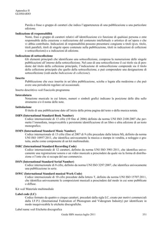 Appendice II
GLOSSARIO



          Parola o frase o gruppo di caratteri che indica l‟appartenenza di una pubblicazione a una particolare
          edizione.
Indicazione di responsabilità
       Nomi, frasi o gruppo di caratteri relativi all‟identificazione e/o funzione di qualsiasi persona o ente
       responsabile della creazione o realizzazione del contenuto intellettuale o artistico di un‟opera o che
       vi abbia contribuito. Indicazioni di responsabilità possono presentarsi congiunte a titoli (p.es. titolo,
       titoli paralleli, titoli di singole opere contenute nella pubblicazione, titoli in indicazioni di collezioni
       o sottocollezioni) o a indicazioni di edizione.
Indicazione di sottocollezione
       Gli elementi principali che identificano una sottocollezione, compresa la numerazione delle singole
       pubblicazioni all‟interno della sottocollezione. Nel caso di una sottocollezione il cui titolo sia di pen-
       dente dal titolo della collezione principale, l‟indicazione di sottocollezione comprende sia il titolo
       della collezione principale che quello della sottocollezione, e può comprendere una designazione di
       sottocollezione (vedi anche Indicazione di collezione).
Inserto
          Pubblicazione che esce inserita in un‟altra pubblicazione, sciolta o legata alla medesima e che può
          avere una periodicità regolare od occasionale.
Inserto descrittivo vedi Fascicolo programma
Intavolatura
       Notazione musicale in cui lettere, numeri o simboli grafici indicano la posizione delle dita sullo
       strumento e/o il nome delle note.
Intitolazione
        Il titolo di una pubblicazione dato all‟inizio della prima pagina del testo o della musica notata.
ISBN (International Standard Book Number)
       Codice internazionale di 13 cifre (10 fino al 2006) definito da norma UNI ISO 2108:2007 che per-
       mette l‟immediata, inequivocabile e persistente identificazione di un libro o altra edizione di un testo
       monografico.
ISMN (International Standard Music Number)
      Codice internazionale di 13 cifre (fino al 2007 di 9 cifre precedute dalla lettera M), definito da norma
      UNI ISO 10957:2011, che identifica univocamente la musica a stampa in vendita, a noleggio o gra-
      tuita, anche come componente di un kit multimediale.
ISRC (International Standard Recording Code)
       Codice internazionale di 12 caratteri, definito da norma UNI ISO 3901:2011, che identifica univo-
       camente una registrazione sonora o un video musicale a prescindere da quale sia la forma di distribu-
       zione o l‟ente che si occupa del suo commercio.
ISSN (International Standard Serial Number)
       Codice internazionale di 8 cifre, definito da norma UNI ISO 3297:2007, che identifica univocamente
       una pubblicazione in serie.
ISWC (International Standard musical Work Code)
      Codice internazionale di 10 cifre precedute dalla lettera T, definito da norma UNI ISO 15707:2011,
      che identifica univocamente le composizioni musicali a prescindere dal modo in cui sono pubblicate
      o diffuse.
Kit vedi Materiale multimediale
Label code (LC)
       Codice formato da quattro o cinque caratteri, preceduti dalla sigla LC, creato per motivi commerciali
       dalla I.F.P.I. (International Federation of Phonogram and Videogram Industry) per identificare in
       modo inequivocabile le etichette discografiche.
Label name vedi Etichetta discografica
                                        Guida SBN musica luglio 2011                                           351
 