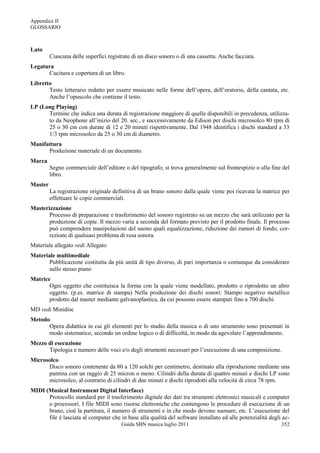 Appendice II
GLOSSARIO



Lato
         Ciascuna delle superfici registrate di un disco sonoro o di una cassetta. Anche facciata.
Legatura
      Cucitura e copertura di un libro.
Libretto
       Testo letterario redatto per essere musicato nelle forme dell‟opera, dell‟oratorio, della cantata, etc.
       Anche l‟opuscolo che contiene il testo.
LP (Long Playing)
      Termine che indica una durata di registrazione maggiore di quelle disponibili in precedenza, utilizza-
      to da Neophone all‟inizio del 20. sec., e successivamente da Edison per dischi microsolco 80 rpm di
      25 o 30 cm con durate di 12 e 20 minuti rispettivamente. Dal 1948 identifica i dischi standard a 33
      1/3 rpm microsolco da 25 o 30 cm di diametro.
Manifattura
      Produzione materiale di un documento.
Marca
         Segno commerciale dell‟editore o del tipografo; si trova generalmente sul frontespizio o alla fine del
         libro.
Master
         La registrazione originale definitiva di un brano sonoro dalla quale viene poi ricavata la matrice per
         effettuare le copie commerciali.
Masterizzazione
       Processo di preparazione e trasferimento del sonoro registrato su un mezzo che sarà utilizzato per la
       produzione di copie. Il mezzo varia a seconda del formato previsto per il prodotto finale. Il processo
       può comprendere manipolazioni del suono quali equalizzazione, riduzione dei rumori di fondo, cor-
       rezione di qualsiasi problema di resa sonora.
Materiale allegato vedi Allegato
Materiale multimediale
       Pubblicazione costituita da più unità di tipo diverso, di pari importanza o comunque da considerare
       sullo stesso piano
Matrice
       Ogni oggetto che costituisca la forma con la quale viene modellato, prodotto o riprodotto un altro
       oggetto. (p.es. matrice di stampa) Nella produzione dei dischi sonori: Stampo negativo metallico
       prodotto dal master mediante galvanoplastica, da cui possono essere stampati fino a 700 dischi.
MD vedi Minidisc
Metodo
      Opera didattica in cui gli elementi per lo studio della musica o di uno strumento sono presentati in
      modo sistematico, secondo un ordine logico o di difficoltà, in modo da agevolare l‟apprendimento.
Mezzo di esecuzione
      Tipologia e numero delle voci e/o degli strumenti necessari per l‟esecuzione di una composizione.
Microsolco
      Disco sonoro contenente da 80 a 120 solchi per centimetro, destinato alla riproduzione mediante una
      puntina con un raggio di 25 micron o meno. Cilindri della durata di quattro minuti e dischi LP sono
      microsolco, al contrario di cilindri di due minuti e dischi riprodotti alla velocità di circa 78 rpm.
MIDI (Musical Instrument Digital Interface)
      Protocollo standard per il trasferimento digitale dei dati tra strumenti elettronici musicali e computer
      o processori. I file MIDI sono risorse elettroniche che contengono le procedure di esecuzione di un
      brano, cioè la partitura, il numero di strumenti e in che modo devono suonare, etc. L‟esecuzione del
      file è lasciata al computer che in base alla qualità del software installato ed alle potenzialità degli ac-
                                        Guida SBN musica luglio 2011                                         352
 