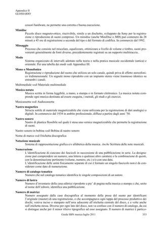 Appendice II
GLOSSARIO



        cessori hardware, ne permette una corretta e buona esecuzione.
Minidisc
       Piccolo disco magneto-ottico, riscrivibile, simile a un dischetto, sviluppato da Sony per la registra-
       zione e riproduzione di suoni compressi. Un minidisc (anche MiniDisc o MD) può contenere da 28
       minuti a 45 ore di registrazione a seconda del tipo e del formato di codifica. In commercio dal 1992.
Missaggio
      Processo che consiste nel miscelare, equalizzare, ottimizzare a livello di volume e timbro, suoni pro-
      venienti generalmente da fonti diverse, precedentemente registrati su un supporto multitraccia..
Modo
        Sistema organizzato di intervalli adottato nella teoria e nella pratica musicale occidentale (antica) e
        orientale. Per una tabella dei modi vedi Appendice III.
Mono o Monofonico
      Registrazione e riproduzione del suono che utilizza un solo canale, quindi priva di effetto stereofoni-
      co tridimensionale. Un segnale mono riprodotto con un impianto stereo viene trasmesso identico su
      entrambi i canali.
Multimediale vedi Materiale multimediale
Musica notata
      Musica scritta in forma leggibile, a mano, a stampa o in formato elettronico. La musica notata com-
      prende ogni musica destinata ad essere eseguita, i metodi, gli studi e gli esercizi.
Musicassetta vedi Audiocassetta
Nastro magnetico
       Striscia sottile di materiale magnetizzabile che viene utilizzata per la registrazione di dati analogici o
       digitali. In commercio dal 1934 in ambito professionale, diffuso a partire dagli anni ‟50.
Nastro sonoro
       Nastro di plastica flessibile sul quale è stesa una vernice magnetizzabile che permette la registrazione
       di suoni.
Nastro sonoro in bobina vedi Bobina di nastro sonoro
Nome di marca vedi Etichetta discografica
Notazione musicale
       Sistema di rappresentazione grafica e/o alfabetica della musica. Anche Scrittura delle note musicali.
Numerazione
     L‟identificazione di ciascuno dei fascicoli in successione di una pubblicazione in serie. La designa-
     zione può comprendere un numero, una lettera o qualsiasi altro carattere o la combinazione di questi,
     con la denominazione pertinente (volume, numero, etc.) e/o con una data.
     L‟identificazione delle unità fisicamente separate di cui è formato un singolo fascicolo non è da con-
     siderare come dato di numerazione.
Numero di catalogo tematico
     Numero che nel catalogo tematico identifica le singole composizioni di un autore.
Numero di lastra
     Numero d‟inventario della casa editrice riprodotto a pie‟ di pagina nella musica a stampa e che, unito
     al nome dell‟editore, identifica una pubblicazione.
Numero di matrice
     Numero assegnato dalla casa discografica al momento della presa del suono per identificare
     l‟originale (master) di una registrazione, e che accompagnava ogni tappa del processo produttivo dei
     dischi; veniva inciso o stampato nell‟area adiacente all‟etichetta centrale del disco, e a volte anche
     sull‟etichetta stessa. Diverso per ogni lato del disco, non va confuso con il numero di catalogo, da cui
     si distingue anche per il minor rilievo tipografico ad esso assegnato. Il numero di matrice è partico-
                                       Guida SBN musica luglio 2011                                          353
 