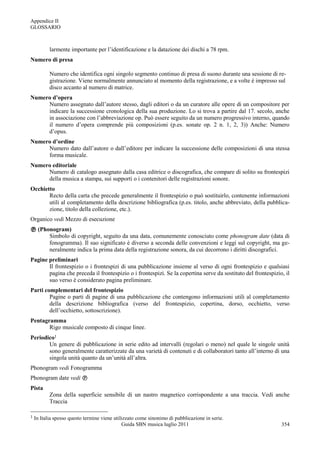 Appendice II
GLOSSARIO



           larmente importante per l‟identificazione e la datazione dei dischi a 78 rpm.
Numero di presa

           Numero che identifica ogni singolo segmento continuo di presa di suono durante una sessione di re-
           gistrazione. Viene normalmente annunciato al momento della registrazione, e a volte è impresso sul
           disco accanto al numero di matrice.
Numero d’opera
     Numero assegnato dall‟autore stesso, dagli editori o da un curatore alle opere di un compositore per
     indicare la successione cronologica della sua produzione. Lo si trova a partire dal 17. secolo, anche
     in associazione con l‟abbreviazione op. Può essere seguito da un numero progressivo interno, quando
     il numero d‟opera comprende più composizioni (p.es. sonate op. 2 n. 1, 2, 3)) Anche: Numero
     d‟opus.
Numero d’ordine
     Numero dato dall‟autore o dall‟editore per indicare la successione delle composizioni di una stessa
     forma musicale.
Numero editoriale
     Numero di catalogo assegnato dalla casa editrice o discografica, che compare di solito su frontespizi
     della musica a stampa, sui supporti o i contenitori delle registrazioni sonore.
Occhietto
       Recto della carta che precede generalmente il frontespizio o può sostituirlo, contenente informazioni
       utili al completamento della descrizione bibliografica (p.es. titolo, anche abbreviato, della pubblica-
       zione, titolo della collezione, etc.).
Organico vedi Mezzo di esecuzione
 (Phonogram)
      Simbolo di copyright, seguito da una data, comunemente conosciuto come phonogram date (data di
      fonogramma). Il suo significato è diverso a seconda delle convenzioni e leggi sul copyright, ma ge-
      neralmente indica la prima data della registrazione sonora, da cui decorrono i diritti discografici.
Pagine preliminari
       Il frontespizio o i frontespizi di una pubblicazione insieme al verso di ogni frontespizio e qualsiasi
       pagina che preceda il frontespizio o i frontespizi. Se la copertina serve da sostituto del frontespizio, il
       suo verso è considerato pagina preliminare.
Parti complementari del frontespizio
        Pagine o parti di pagine di una pubblicazione che contengono informazioni utili al completamento
        della descrizione bibliografica (verso del frontespizio, copertina, dorso, occhietto, verso
        dell‟occhietto, sottoscrizione).
Pentagramma
       Rigo musicale composto di cinque linee.
Periodico1
       Un genere di pubblicazione in serie edito ad intervalli (regolari o meno) nel quale le singole unità
       sono generalmente caratterizzate da una varietà di contenuti e di collaboratori tanto all‟interno di una
       singola unità quanto da un‟unità all‟altra.
Phonogram vedi Fonogramma
Phonogram date vedi 
Pista
           Zona della superficie sensibile di un nastro magnetico corrispondente a una traccia. Vedi anche
           Traccia

1   In Italia spesso questo termine viene utilizzato come sinonimo di pubblicazione in serie.
                                              Guida SBN musica luglio 2011                                    354
 