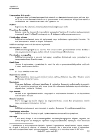 Appendice II
GLOSSARIO



Presentazione della musica
       Rappresentazione grafica della composizione musicale nel documento in esame (p.es. partitura, parti,
       etc.). Per la musica notata le indicazioni di presentazione si utilizzano come designazione specifica
       del materiale. Per i termini da utilizzare vedi Appendice VI.
Pretitolo
        Espressione che sulla fonte primaria delle informazioni precede il titolo.
Produttore discografico
       Persona o ente che si assume la responsabilità tecnica di un‟incisione. Il produttore può essere anche
       responsabile a vari livelli dell‟aspetto creativo o di altri aspetti della registrazione sonora.
Pubblicazione bifronte
       Pubblicazione nella quale uno o più testi possono essere letti soltanto capovolgendo il volume. Tali
       testi possono avere o meno un proprio frontespizio.
Pubblicazione in più unità vedi Documento in più unità
Pubblicazione in serie1
       Pubblicazione in più parti di cui ciascuna parte successiva reca generalmente un numero d‟ordine o
       una designazione cronologica, e che si intende possa continuare indefinitamente.
Pubblicazione monografica
       Pubblicazione completa in una sola parte oppure completa o destinata ad essere completata in un
       numero determinato di parti separate.
Quadrifonia
      Sistema di registrazione e riproduzione del suono che utilizza quattro canali indipendenti e diffonde
      il suono tramite quattro diffusori.
Recto
        La faccia anteriore di una carta.
Registrazione sonora
       Memorizzazione o incisione, con mezzi meccanici, elettrici, elettronici, etc., delle vibrazioni sonore
       per fissare e riprodurre il suono.
Riemissione
       Un gruppo dichiarato o altrimenti identificato di copie di un documento prodotto dallo stesso origi-
       nale di un‟edizione precedente nella stessa forma fisica ed emanata dalla stessa agenzia editoriale o
       di produzione (vedi anche Edizione).
Rigo musicale
      Insieme di una o più linee orizzontali e degli spazi da esse delimitati e definiti, su cui si scrivono le
      note e le pause musicali.
Rimasterizzazione
      Nuovo missaggio del master originale per migliorarne la resa sonora. Tale procedimento è molto
      usato per restaurare registrazioni storiche.
Ripristino
        Pubblicazione ottenuta da lastre ricostruite in seguito a distruzione. Si considera nuova edizione.
Riproduzione facsimilare
      Pubblicazione in cui il testo principale riproduce esattamente una edizione precedente.
Ristampa
      1. Una nuova stampa di un documento prodotta dall‟immagine tipografica originale, in genere con
      metodi fotografici. La stampa può riprodurre l‟originale fedelmente, oppure può recare modifiche

1 Le pubblicazioni in serie comprendono i periodici, i giornali, le pubblicazioni annuali (annuari, rapporti, repertori,
etc.), le serie di rendiconti di congressi e le collezioni di monografie. Non vi sono incluse le opere in continuazione,
cioè quelle opere pubblicate in parti successive e destinate a concludersi in un tempo determinato fin dall‟inizio
                                            Guida SBN musica luglio 2011                                             355
 