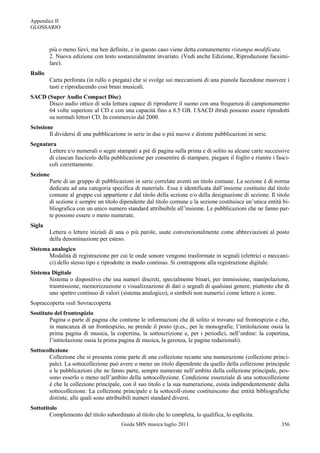 Appendice II
GLOSSARIO



        più o meno lievi, ma ben definite, e in questo caso viene detta comunemente ristampa modificata.
        2. Nuova edizione con testo sostanzialmente invariato. (Vedi anche Edizione, Riproduzione facsimi-
        lare).
Rullo
        Carta perforata (in rullo o piegata) che si svolge sui meccanismi di una pianola facendone muovere i
        tasti e riproducendo così brani musicali.
SACD (Super Audio Compact Disc)
      Disco audio ottico di sola lettura capace di riprodurre il suono con una frequenza di campionamento
      64 volte superiore al CD e con una capacità fino a 8.5 GB. I SACD ibridi possono essere riprodotti
      su normali lettori CD. In commercio dal 2000.
Scissione
        Il dividersi di una pubblicazione in serie in due o più nuove e distinte pubblicazioni in serie.
Segnatura
       Lettere e/o numerali o segni stampati a piè di pagina sulla prima e di solito su alcune carte successive
       di ciascun fascicolo della pubblicazione per consentire di stampare, piegare il foglio e riunire i fasci-
       coli correttamente.
Sezione
       Parte di un gruppo di pubblicazioni in serie correlate aventi un titolo comune. La sezione è di norma
       dedicata ad una categoria specifica di materiale. Essa è identificata dall‟insieme costituito dal titolo
       comune al gruppo cui appartiene e dal titolo della sezione e/o della designazione di sezione. Il titolo
       di sezione è sempre un titolo dipendente dal titolo comune e la sezione costituisce un‟unica entità bi-
       bliografica con un unico numero standard attribuibile all‟insieme. Le pubblicazioni che ne fanno par-
       te possono essere o meno numerate.
Sigla
        Lettera o lettere iniziali di una o più parole, usate convenzionalmente come abbreviazioni al posto
        della denominazione per esteso.
Sistema analogico
       Modalità di registrazione per cui le onde sonore vengono trasformate in segnali (elettrici o meccani-
       ci) dello stesso tipo e riprodotte in modo continuo. Si contrappone alla registrazione digitale.
Sistema Digitale
       Sistema o dispositivo che usa numeri discreti, specialmente binari, per immissione, manipolazione,
       trasmissione, memorizzazione o visualizzazione di dati o segnali di qualsiasi genere, piuttosto che di
       uno spettro continuo di valori (sistema analogico), o simboli non numerici come lettere o icone.
Sopraccoperta vedi Sovraccoperta
Sostituto del frontespizio
        Pagina o parte di pagina che contiene le informazioni che di solito si trovano sul frontespizio e che,
        in mancanza di un frontespizio, ne prende il posto (p.es., per le monografie, l‟intitolazione ossia la
        prima pagina di musica, la copertina, la sottoscrizione e, per i periodici, nell‟ordine: la copertina,
        l‟intitolazione ossia la prima pagina di musica, la gerenza, le pagine redazionali).
Sottocollezione
       Collezione che si presenta come parte di una collezione recante una numerazione (collezione princi-
       pale). La sottocollezione può avere o meno un titolo dipendente da quello della collezione principale
       e le pubblicazioni che ne fanno parte, sempre numerate nell‟ambito della collezione principale, pos-
       sono esserlo o meno nell‟ambito della sottocollezione. Condizione essenziale di una sottocollezione
       è che la collezione principale, con il suo titolo e la sua numerazione, esista indipendentemente dalla
       sottocollezione. La collezione principale e la sottocoll-zione costituiscono due entità bibliografiche
       distinte, alle quali sono attribuibili numeri standard diversi.
Sottotitolo
        Complemento del titolo subordinato al titolo che lo completa, lo qualifica, lo esplicita.
                                       Guida SBN musica luglio 2011                                         356
 