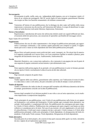 Appendice II
GLOSSARIO



Sovraccoperta
       Rivestimento in pelle, stoffa, carta, etc., indipendente dalla legatura, con cui si ricoprono i piatti e il
       dorso di un volume per proteggerlo. Dal 20. secolo foglio di carta stampata, generalmente illustrata
       che ricopre un libro con funzione ornamentale e di richiamo commerciale.
Stato
          Variazione all‟interno di una pubblicazione che la distingue da altre copie nell‟ambito della stessa
          impressione o emissione ma che non ha, nell‟intenzione dell‟editore, lo scopo di identificare le copie
          come un‟unità discreta (vedi anche Edizione, Impressione, Emissione).
Stereo o Stereofonico
       Registrazione e riproduzione del suono che utilizza due distinti canali con segnali differenti per dare,
       al momento della loro percezione, una sensazione di spazialità e profondità del messaggio sonoro.
Super Audio CD vedi SACD
Supplemento
      Pubblicazione che esce di solito separatamente e che integra la pubblicazione principale, per aggior-
      narla o comunque continuarla, o che contiene aspetti particolari non compresi in quella. Il supple-
      mento può avere o meno un titolo dipendente dal titolo della pubblicazione principale.
Supporto
      Mezzo fisico sul quale possono essere archiviati dati, suoni, immagini, etc. Per alcuni tipi di materia-
      le il supporto comprende sia il mezzo fisico, sia il suo contenitore sigillato in metallo o plastica, parte
      integrante del documento stesso (p.es. Audiocassetta, Audiocartuccia)
Tavola
          Materiale illustrativo, con o senza testo esplicativo, che si presenta in una pagina che non fa parte di
          una sequenza di pagine contenenti esclusivamente o prevalentemente testo.
Testata
          Parte superiore della prima pagina di un giornale o di una pubblicazione in serie in formato giornale
          che ne riporta il titolo e normalmente la data di uscita ed altri dati editoriali.
Tetragramma
       Rigo musicale composto di quattro linee.
Timbro a secco
      Timbro apposto dalla casa editrice, generalmente sulla copertina, con l‟indicazione di nome di edito-
      re e data (mese e anno o solo anno), che può coincidere con la data di stampa o essere posteriore.
Timbro di deposito
      Timbro a inchiostro che indica la data di consegna dell‟esemplare alla biblioteca detentrice del diritto
      di stampa: generalmente coincide con la data di pubblicazione.
Tiratura
       Insieme degli esemplari di un‟edizione prodotti in una volta o con un‟unica operazione, con la mede-
       sima impressione o composizione tipografica.
Titolo
          Titolo principale di una pubblicazione, cioè il titolo di una pubblicazione nella forma in cui appare
          sul frontespizio o sul sostituto del frontespizio. Il titolo include ogni eventuale titolo alternativo, ma
          esclude i titoli paralleli e i complementi del titolo. Per pubblicazioni che contengono più opere singo-
          le, il titolo è il titolo collettivo. Pubblicazioni che contengono più opere singole e non hanno un titolo
          collettivo si considerano prive di titolo. Nel caso di una sezione o di certi supplementi o di certi titoli
          di sottocollezione, il titolo può essere composto da due o più parti: il titolo comune (o il titolo della
          pubblicazione principale o della serie principale), il titolo dipendente e la designazione del titolo di-
          pendente. (Vedi anche Titolo comune, Titolo dipendente, Designazione di titolo dipendente).
Titolo alternativo
        Seconda parte di un titolo proprio, che consiste di due parti ciascuna delle quali è un titolo, introdotta
        da una o oppure da un‟espressione equivalente.
                                          Guida SBN musica luglio 2011                                           357
 