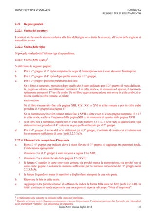 IDENTIFICATIVI STANDARD                                                                               IMPRONTA
                                                                                    REGOLE PER IL RILEVAMENTO



2.2.2    Regole generali

2.2.2.1 Scelta dei caratteri

I caratteri si rilevano da sinistra a destra alla fine delle righe se si tratta di un recto, all‟inizio delle righe se si
tratta di un verso.

2.2.2.2 Scelta delle righe

Si procede risalendo dall‟ultima riga alla penultima.

2.2.2.3 Scelta delle pagine2

Si utilizzano le seguenti pagine:
a.       Per il 1° gruppo: il 1° recto stampato che segue il frontespizio e non è esso stesso un frontespizio.
b.       Per il 2° gruppo: il 4° recto dopo quello usato per il 1° gruppo.
c.       Per il 3° gruppo: possono presentarsi due casi:
     1   Se il libro è numerato, prendere (dopo quello che è stato utilizzato per il 2° gruppo) il recto della car-
         ta, pagina o colonna, correttamente numerata 13 in cifre arabe o, in mancanza di questo, il recto cor-
         rettamente numerato 17 in cifre arabe. Se nel libro questa numerazione non esiste in cifre arabe, si u-
         tilizza quella in cifre romane, se esiste;
         Osservazioni
         Se il libro è numerato fino alla pagina XIII, XIV, XV, o XVI in cifre romane e poi in cifre arabe
         prendere il 3° gruppo alla pagina 17.
         Se la numerazione in cifre romane arriva fino a XVII o oltre e non vi è una pagina numerata 13 o 17
         in cifre arabe, si rileva l‟impronta dalla pagina XIII o, in mancanza di questa, dalla pagina XVII.
     2   se il libro non è numerato, oppure non vi è un recto numero 13 o 17, o se il recto di queste carte è già
         stato utilizzato, prendere il 4° recto che segue quello utilizzato per il 2° gruppo.
d.       Per il 4° gruppo: il verso del recto utilizzato per il 3° gruppo, eccettuato il caso in cui il volume non
         ha un numero sufficiente di carte (vedi 2.2.3.3.a3).

2.2.2.4 Elementi che completano l’impronta
a.       Dopo il 4° gruppo, per indicare dove è stato rilevato il 3° gruppo, si aggiunge, tra parentesi tonde,
         l‟indicazione appropriata:
     1   il numero 3 se il 3° gruppo è stato rilevato a pagina 13 o XIII;
     2   il numero 7 se è stato rilevato dalla pagina 17 o XVII;
     3   la lettera C quando le carte sono state contate, sia perché manca la numerazione, sia perché non vi
         sono carte, pagine o colonne in numero sufficiente per la normale rilevazione del 3° gruppo (vedi
         2.2.3.3a3);
     4   la lettera S quando si tratta di manifesti e fogli volanti stampati da una sola parte.
b.       Riportare la data in cifre arabe.
c.       Aggiungere, tra parentesi tonde, il suffisso che indica la forma della data nel libro (vedi 2.2.3.4b). In
         tutti i casi in cui si rende necessaria una nota questa si riporta nel campo “Nota all‟impronta”.


1Il riferimento alla variante va indicato nella «nota all‟impronta».
2 Quando un‟opera non è rilegata correttamente si cerca di ricostruire l‟esatta successione dei fascicoli, sia riferendosi
ad un esemplare “perfetto”, sia utilizzando la segnatura.
                                            Guida SBN musica luglio 2011                                               36
 
