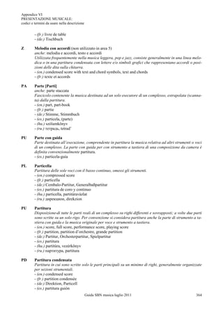 Appendice VI
PRESENTAZIONE MUSICALE:
codici e termini da usare nella descrizione


         - (fr.) livre de table
         - (de.) Tischbuch

Z        Melodia con accordi (non utilizzato in area 5)
         anche: melodia e accordi, testo e accordi
         Utilizzata frequentemente nella musica leggera, pop e jazz, consiste generalmente in una linea melo-
         dica o in una partitura condensata con lettere e/o simboli grafici che rappresentano accordi o posi-
         zioni delle dita sulla chitarra.
         - (en.) condensed score with text and chord symbols, text and chords
         - (fr.) texte et accords

PA       Parte [Parti]
         anche: parte staccata
         Fascicolo contenente la musica destinata ad un solo esecutore di un complesso, estrapolata (scanna-
         ta) dalla partitura.
         - (en.) part, part-book
         - (fr.) partie
         - (de.) Stimme, Stimmbuch
         - (es.) particela, (parte)
         - (hu.) szólamkönyv
         - (ru.) тетрадь, tetrad‟

PU       Parte con guida
         Parte destinata all’esecuzione, comprendente in partitura la musica relativa ad altri strumenti o voci
         di un complesso. La parte con guida per con strumento a tastiera di una composizione da camera è
         definita convenzionalmente partitura.
         - (es.) particela-guía

PL       Particella
         Partitura delle sole voci con il basso continuo, omessi gli strumenti.
         - (en.) compressed score
         - (fr.) particella
         - (de.) Cembalo-Partitur, Generalbaßpartitur
         - (es.) partitura de coro y continuo
         - (hu.) particella, partitúravàzlat
         - (ru.) дирекцион, direkzion

PU       Partitura
         Disposizione di tutte le parti reali di un complesso su righi differenti e sovrapposti; a volte due parti
         sono scritte su un solo rigo. Per convenzione si considera partitura anche la parte di strumento a ta-
         stiera con guida e la musica originale per voce e strumento a tastiera.
         - (en.) score, full score, performance score, playing score
         - (fr.) partition, partition d‟orchestre, grande partition
         - (de.) Partitur, Orchesterpartitur, Spielpartitur
         - (es.) partitura
         - (hu.) partitúra, vezérkönyv
         - (ru.) партитура, partitura

PD       Partitura condensata
         Partitura in cui sono scritte solo le parti principali su un minimo di righi, generalmente organizzate
         per sezioni strumentali.
         - (en.) condensed score
         - (fr.) partition condensée
         - (de.) Direktion, Particell
         - (es.) partitura guión
                                              Guida SBN musica luglio 2011                                    364
 